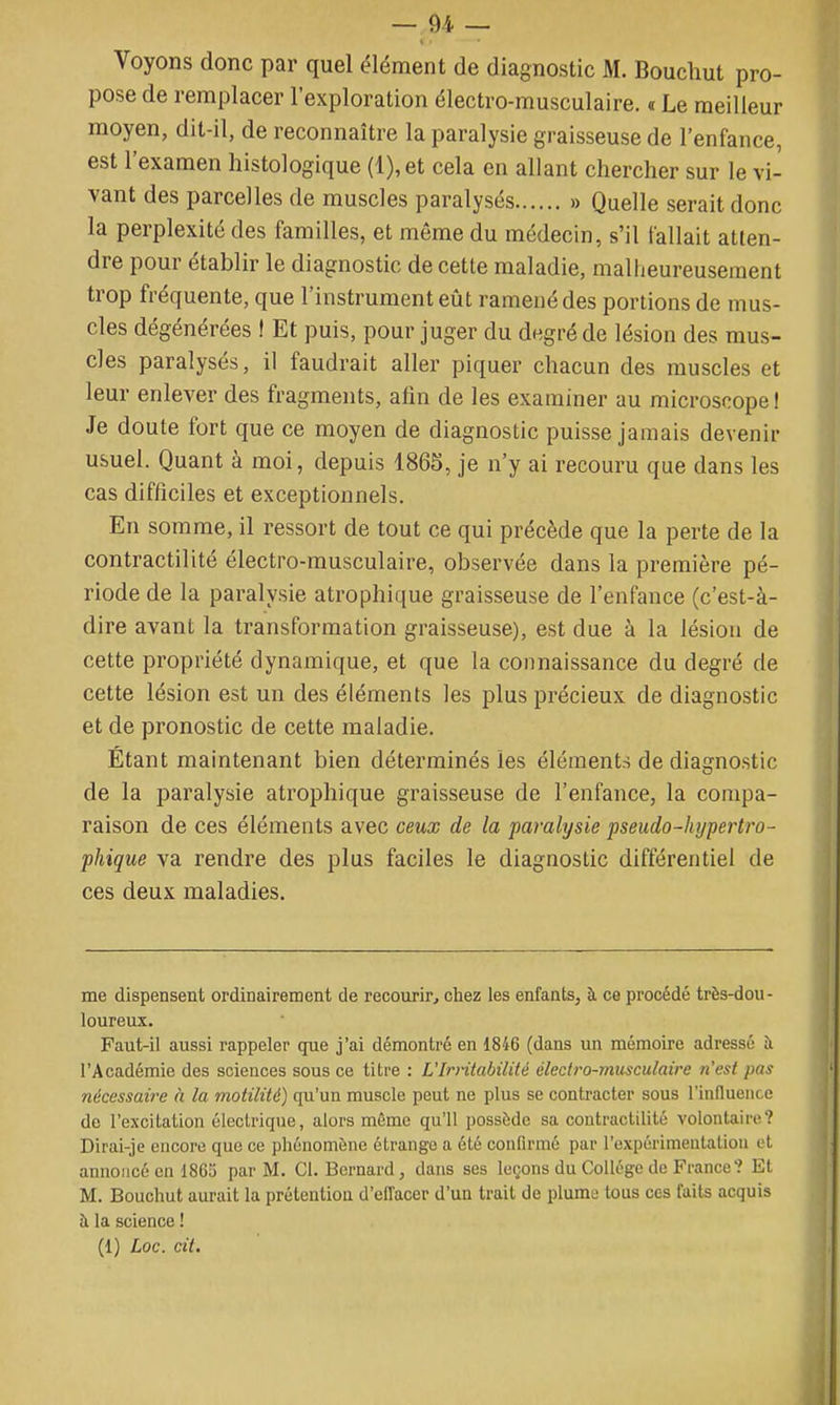 Voyons donc par quel élément de diagnostic M. Bouchut pro- pose de remplacer l'exploration électro-musculaire, a Le meilleur moyen, dit-il, de reconnaître la paralysie graisseuse de l'enfance, est l'examen histologique (l),et cela en allant chercher sur le vi- vant des parcelles de muscles paralysés » Quelle serait donc la perplexité des familles, et môme du médecin, s'il fallait atten- dre pour établir le diagnostic de cette maladie, malheureusement trop fréquente, que l'instrument eût ramené des portions de mus- cles dégénérées I Et puis, pour juger du degré de lésion des mus- cles paralysés, il faudrait aller piquer chacun des muscles et leur enlever des fragments, afin de les examiner au microscope ! Je doute fort que ce moyen de diagnostic puisse jamais devenir usuel. Quant à moi, depuis 1865, je n'y ai recouru que dans les cas difficiles et exceptionnels. En somme, il ressort de tout ce qui précède que la perte de la contractilité électro-musculaire, observée dans la première pé- riode de la paralysie atrophique graisseuse de l'enfance (c'est-à- dire avant la transformation graisseuse), est due à la lésion de cette propriété dynamique, et que la connaissance du degré de cette lésion est un des éléments les plus précieux de diagnostic et de pronostic de cette maladie. Étant maintenant bien déterminés les éléments de diagnostic de la paralysie atrophique graisseuse de l'enfance, la compa- raison de ces éléments avec ceux de la paralysie pseudo-hypertro- phique va rendre des plus faciles le diagnostic différentiel de ces deux maladies. me dispensent ordinairement de recom'ir, chez les enfants, à ce procédé très-dou- loureux. Faut-il aussi rappeler que j'ai démontré en 1846 (dans un mémoire adressé à l'Académie des sciences sous ce titre : L'Irntabilité électro-musculaire n'est pas nécessaire à la motilité) qu'un muscle peut ne plus se contracter sous l'influence de l'excitation électrique, alors même qu'il possède sa contractilité volontaire? Dirai-je encore que ce phénomène étrange a été confirmé par l'expérimentation et annoncé en 1865 par M. Cl. Bernard, dans ses leçons du Collège de France? Et M. Bouchut aurait la prétention d'effacer d'un trait de plume tous ces faits acquis à la science ! (1) Loc. cil.