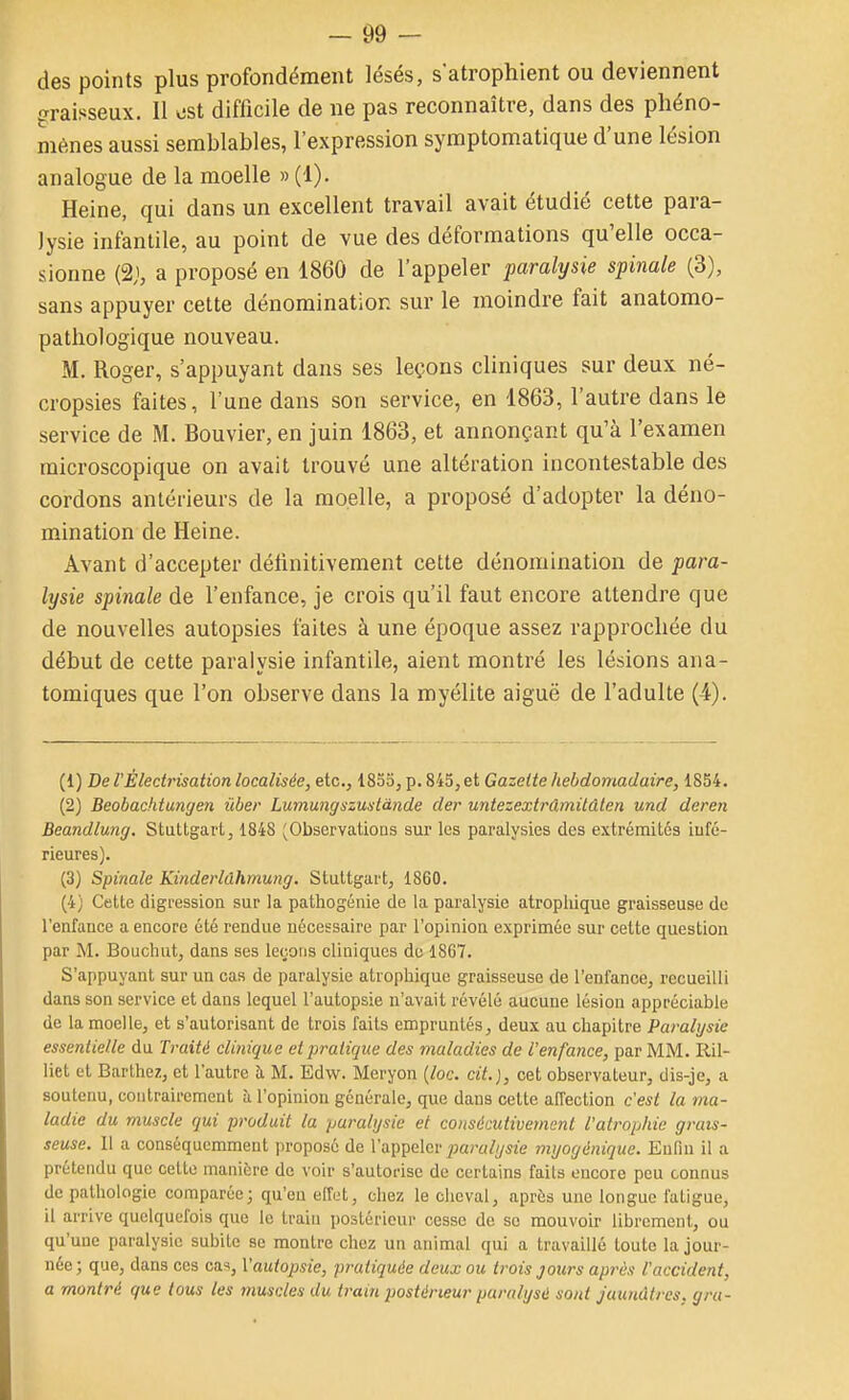 des points plus profondément lésés, s'atrophient ou deviennent graisseux. Il ost difficile de ne pas reconnaître, dans des phéno- mènes aussi semblables, l'expression symptomatique d'une lésion analogue de la moelle » (1). Heine, qui dans un excellent travail avait étudié cette para- lysie infantile, au point de vue des déformations qu'elle occa- sionne (21, a proposé en 1860 de l'appeler paralysie spinale (3), sans appuyer cette dénomination sur le moindre fait anatomo- patliologique nouveau. M. Roger, s'appuyant dans ses leçons cliniques sur deux né- cropsies faites, l'une dans son service, en 1863, l'autre dans le service de M. Bouvier, en juin 1863, et annonçant qu'à l'examen microscopique on avait trouvé une altération incontestable des cordons antérieurs de la moelle, a proposé d'adopter la déno- mination de Heine. Avant d'accepter définitivement cette dénomination de para- lysie spinale de l'enfance, je crois qu'il faut encore attendre que de nouvelles autopsies faites à une époque assez rapprochée du début de cette paralysie infantile, aient montré les lésions ana- tomiques que l'on observe dans la myélite aiguë de l'adulte (4). (1) De VÈledrisation localisée, etc., 1855, p. 845, et Gazette hebdomadaire, 1854. (2) Beobachtungen ûber Lumungszustànde der untezextrâmilûlen und deren Beandlung. Stuttgart, 1848 (Observations sur les paralysies des extrémités iufé- rieures). (3) Spinale Kinderlâhmung. Stuttgart, 1860. (4) Cette digression sur la pathogénie de la paralysie atropliique graisseuse de l'enfance a encore été rendue nécessaire par l'opinion exprimée sur cette question par M. Bouchut, dans ses leçons cliniques de 1867. S'appuyant sur un cas de paralysie atropliique graisseuse de l'enfance, recueilli dans son service et dans lequel l'autopsie n'avait révélé aucune lésion appréciable de la moelle, et s'autorisant de trois faits empruntés, deux au chapitre Paralysie essentielle du Traité clinique et pratique des maladies de l'enfance, par MM. Ril- liet et Barlhez, et l'autre à M. Edw. Meryon {loc. cit.), cet observateur, dis-je, a soutenu, contrairement à l'opinion générale, que dans celte affection c'est la ma- ladie du muscle qui produit la paralysie et consécutivement l'atrophie grais- seuse. 11 a conséquemment proposé de l'appeler ;;«;-«///sze myogénique. Enfin il a prétendu que cette manière de voir s'autorise de certains faits encore peu connus de pathologie comparée; qu'en effet, chez le cheval, après une longue fatigue, il arrive quelquefois que le train postérieur cesse de se mouvoir librement, ou qu'une paralysie subite se montre chez un animal qui a travaillé toute la jour- née; que, dans ces cas, X'autopsie, pratiquée deux ou trois jours après l'accident, a montré que tous les muscles du tram postérieur paralyse sont jaunâtres, gra-