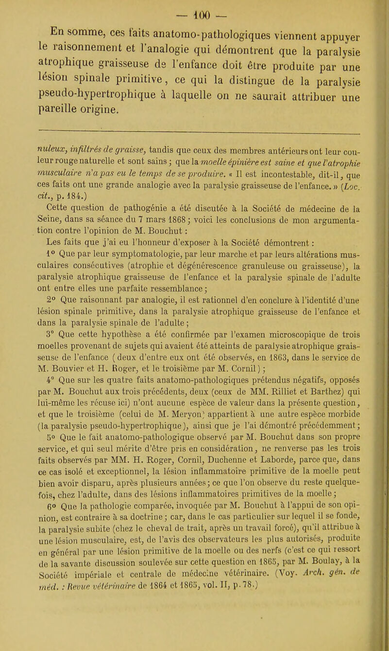 — 400 — En somme, ces faits anatomo-pathologiques viennent appuyer le raisonnement et l'analogie qui démontrent que la paralysie atrophique graisseuse de l'enfance doit être produite par une lésion spinale primitive, ce qui la distingue de la paralysie pseudo-hypertrophique à laquelle on ne saurait attribuer une pareille origine. nuleux, infiltrés de graisse, tandis que ceux des membres antérieurs ont leur cou- leur rouge naturelle et sont sains; que la. moelle épinière est saine et que l'atrophie musculaire n'a pas eu le temps de se produire. « Il est incontestable, dit-il, que ces faits ont une grande analogie avec la paralysie graisseuse de l'enfance. » [Loc. cit., p. 184.) Cette question de pathogénie a été discutée à la Société de médecine de la Seine, dans sa séance du 7 mars 1868 ; voici les conclusions de mon argumenta- tion contre l'opinion de M. Bouchut : Les faits que j'ai eu l'honneur d'exposer à la Société démontrent : 1° Que par leur symptomatologie, par leur marche et par leurs altérations mus- culaires consécutives (atrophie et dégénérescence granuleuse ou graisseuse), la paralysie atrophique graisseuse de l'enfance et la paralysie spinale de l'adulte ont entre elles une parfaite ressemblance; 2° Que raisonnant par analogie, il est rationnel d'en conclure à l'identité d'une lésion spinale primitive, dans la paralysie atrophique graisseuse de l'enfance et dans la paralysie spinale de l'adulte; 3° Que cette hypothèse a été confirmée par l'examen microscopique de trois moelles provenant de sujets qui avaient été atteints de paralysie atrophique grais- seuse de l'enfance ( deux d'entre eux ont été observés, en 1863, dans le service de M. Bouvier et H. Roger, et le troisième par M. Cornil) ; 4° Que sur les quatre faits anatomo-pathologiques prétendus négatifs, opposés par M. Bouchut aux trois précédents, deux (ceux de MM. Rilliet et Barthez) qui lui-même les récuse ici) n'ont aucune espèce de valeur dans la présente question, et que le troisième (celui de M. Meryon; appartient à une autre espèce morbide (la paralysie pseudo-hypertrophique ), ainsi que je l'ai démontré précédemment ; 5° Que le fait anatomo-pathologique observé par M. Bouchut dans son propre service, et qui seul mérite d'être pris en considération, ne renverse pas les trois faits observés par MM. H. Roger, Cornil, Duchenne et Laborde, parce que, dans ce cas isolé et exceptionnel, la lésion inflammatoire primitive de la moelle peut bien avoir disparu, après plusieurs années ; ce que l'on observe du reste quelque- fois, chez l'adulte, dans des lésions inflammatoires primitives de la moelle ; 6° Que la pathologie comparée, invoquée par M. Bouchut à l'appui de son opi- nion, est contraire à sa doctrine ; car, dans le cas particulier sur lequel il se fonde, la paralysie subite (chez le cheval de trait, après un travail forcé), qu'il attribue à une lésion musculaire, est, de l'avis des observateurs les plus autorisés, produite en général par une lésion primitive de la moelle ou des nerfs (c'est ce qui ressort de la savante discussion soulevée sur cette question en 1865, par M. Boulay, à la Société impériale et centrale de médecine vétérinaire. (Voy. Arch. gén. de méd. : Revue vétérinaire de 1864 et 1863, vol. II, \>.^8.)