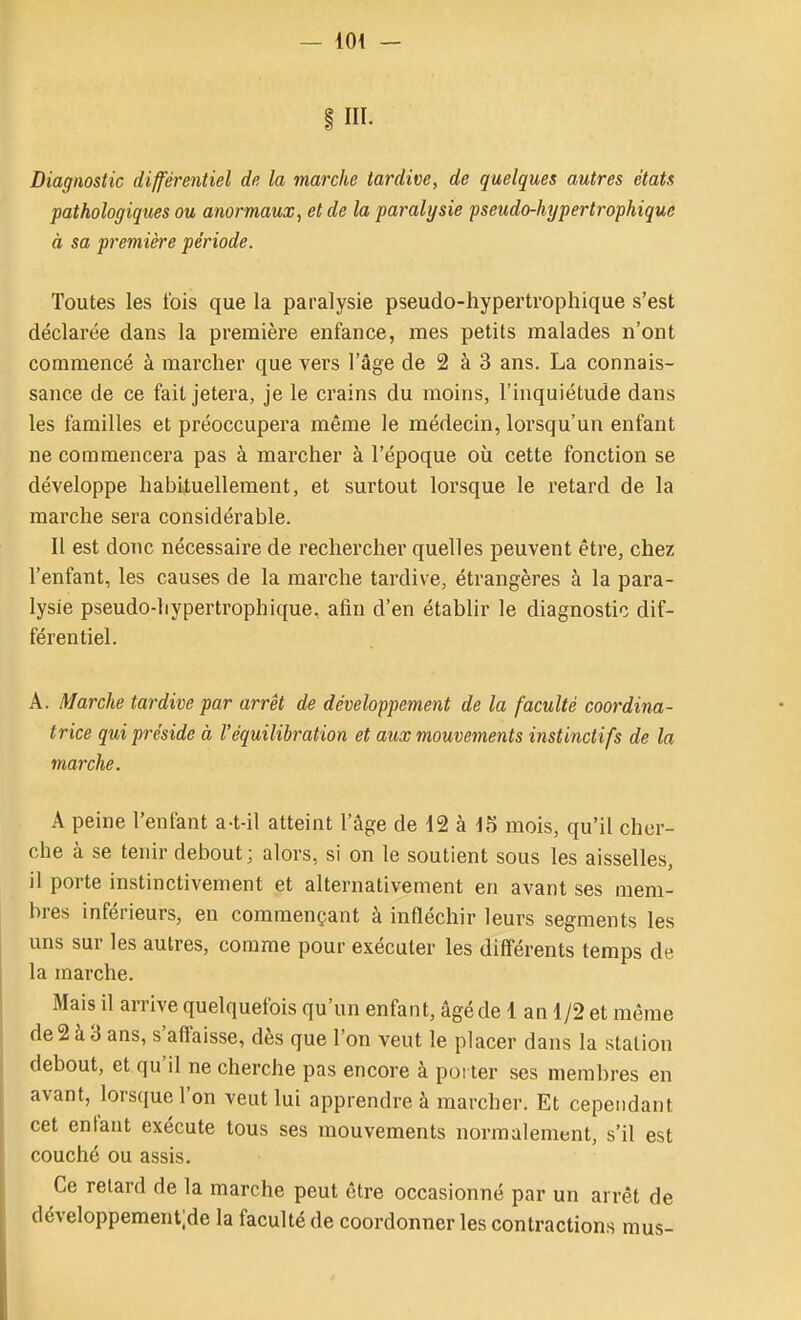 §111. Diagnostic différentiel de la marche tardive, de quelques autres états ■pathologiques ou anormaux., et de la paralysie pseudo-hypertrophique à sa première période. Toutes les t'ois que la paralysie pseudo-hypertrophique s'est déclarée dans la première enfance, mes petits malades n'ont commencé à marcher que vers l'âge de 2 à 3 ans. La connais- sance de ce fait jetera, je le crains du moins, l'inquiétude dans les familles et préoccupera même le médecin, lorsqu'un enfant ne commencera pas à marcher à l'époque où cette fonction se développe habituellement, et surtout lorsque le retard de la marche sera considérable. Il est doTic nécessaire de rechercher quelles peuvent être, chez l'enfant, les causes de la marche tardive, étrangères à la para- lysie pseudo-hypertrophique, afin d'en établir le diagnostic dif- férentiel. A. Marche tardive par arrêt de développement de la faculté coordina- trice qui préside à l'équilibration et aux mouvements instinctifs de la marche. A peine l'enfant a-t-il atteint l'âge de d2 à in mois, qu'il cher- che à se tenir debout; alors, si on le soutient sous les aisselles, il porte instinctivement et alternativement en avant ses mem- bres inférieurs, en commençant à infléchir leurs segments les uns sur les autres, comme pour exécuter les différents temps de la marche. Mais il arrive quelquefois qu'un enfant, âgé de 1 an 1/2 et même de2à3 ans, s'affaisse, dès que l'on veut le placer dans la station debout, et qu'il ne cherche pas encore à poi ter ses membres en avant, lorsque l'on veut lui apprendre à marcher. Et cependant cet enfant exécute tous ses mouvements normalement, s'il est couché ou assis. Ce relard de la marche peut être occasionné par un arrêt de développementjde la faculté de coordonner les contractions mus-