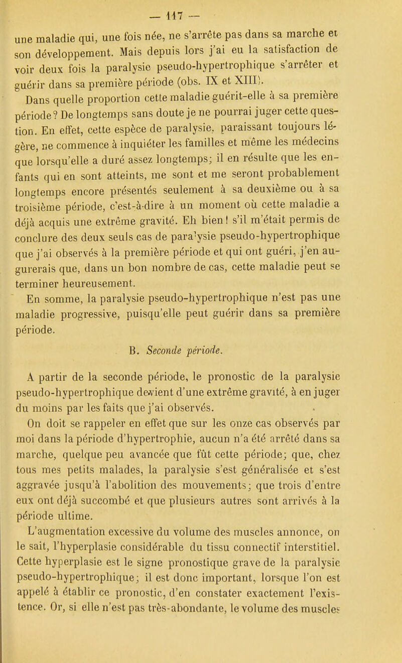 une maladie qui, une fois née, ne s'arrête pas dans sa marche et son développement. Mais depuis lors j'ai eu la satisfaction de voir deux fois la paralysie pseudo-hypertrophique s'arrêter et guérir dans sa première période (obs. IX et XIII). Dans quelle proportion cette maladie guérit-elle à sa première période? De longtemps sans doute je ne pourrai juger cette ques- tion. En effet, cette espèce de paralysie, paraissant toujours lé- gère, ne commence à inquiéter les familles et même les médecins que lorsqu'elle a duré assez longtemps; il en résulte que les en- fants qui en sont atteints, me sont et me seront probablement longtemps encore présentés seulement à sa deuxième ou à sa troisième période, c'est-à-dire à un moment où cette maladie a déjà acquis une extrême gravité. Eli bieni s'il m'était permis de conclure des deux seuls cas de paralysie pseudo-hypertrophique que j'ai observés à la première période et qui ont guéri, j'en au- gurerais que, dans un bon nombre de cas, cette maladie peut se terminer heureusement. En somme, la paralysie pseudo-hypertrophique n'est pas une maladie progressive, puisqu'elle peut guérir dans sa première période. B. Seconde période. A partir de la seconde période, le pronostic de la paralysie pseudo-hypertrophique devient d'une extrême gravité, à en juger du moins par les faits que j'ai observés. On doit se rappeler en effet que sur les onze cas observés par moi dans la période d'hypertrophie, aucun n'a été arrêté dans sa marche, quelque peu avancée que fût cette période; que, chez tous mes petits malades, la paralysie s'est généralisée et s'est aggravée jusqu'à l'abolition des mouvements; que trois d'entre eux ont déjà succombé et que plusieurs autres sont arrivés à la période ultime. L'augmentation excessive du volume des muscles annonce, on le sait, l'hyperplasie considérable du tissu connectif interstitiel. Cette hyperplasie est le signe pronostique grave de la paralysie pseudo-hypertrophique; il est donc important, lorsque l'on est appelé à établir ce pronostic, d'en constater exactement l'exis- tence. Or, si elle n'est pas très-abondante, le volume des muscles