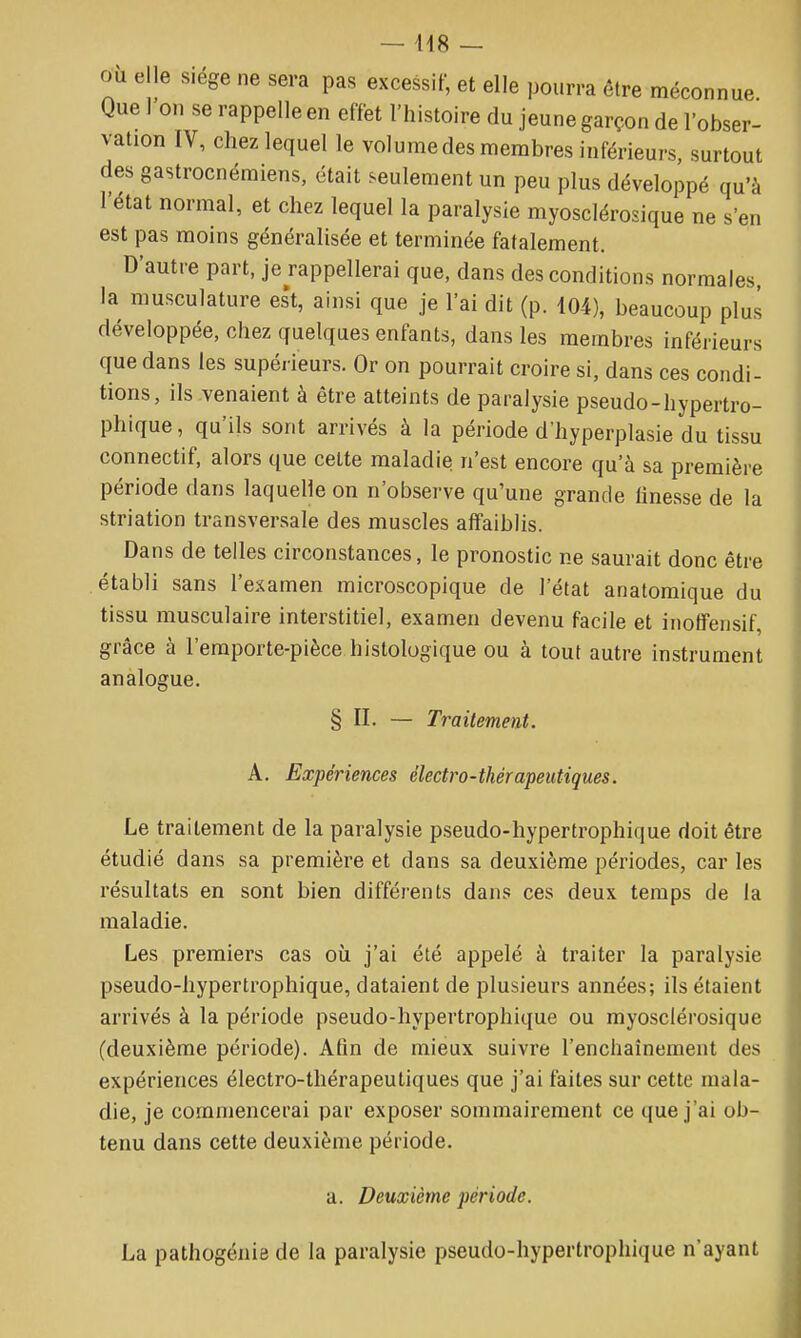 — 418 — où elle siège ne sera pas excessif, et elle pourra être méconnue. Que I on se rappelle en effet l'histoire du jeune garçon de l'obser- vation IV, chez lequel le volunaedes membres inférieurs, surtout des gastrocnémiens, était seulement un peu plus développé qu'à l'état normal, et chez lequel la paralysie myosclérosique ne s'en est pas moins généralisée et terminée fatalement. D'autre part, je rappellerai que, dans des conditions normales, la musculature est, ainsi que je l'ai dit (p. 104), beaucoup plus développée, chez quelques enfants, dans les membres inférieurs que dans les supérieurs. Or on pourrait croire si, dans ces condi- tions, ils venaient à être atteints de paralysie pseudo-hypertro- phique, qu'ils sont arrivés à la période d'hyperplasie du tissu connectif, alors que cette maladie n'est encore qu'à sa première période dans laquelle on n'observe qu'une grande finesse de la striation transversale des muscles affaiblis. Dans de telles circonstances, le pronostic ne saurait donc être établi sans l'examen microscopique de l'état anatomique du tissu musculaire interstitiel, examen devenu facile et inoffensif, grâce à l'emporte-pièce histologique ou à tout autre instrument analogue. § II. — Traitement. A. Expériences électro-thérapeutiques. Le traitement de la paralysie pseudo-hypertrophique doit être étudié dans sa première et dans sa deuxième périodes, car les résultats en sont bien différents dans ces deux temps de la maladie. Les premiers cas où j'ai été appelé à traiter la paralysie pseudo-hypertrophique, dataient de plusieurs années; ils étaient arrivés à la période pseudo-hypertrophique ou myosclérosique (deuxième période). Afin de mieux suivre l'enchaînement des expériences électro-thérapeutiques que j'ai faites sur cette mala- die, je commencerai par exposer sommairement ce que j'ai ob- tenu dans cette deuxième période. a. Deuxième période. La pathogénie de la paralysie pseudo-hypertrophique n'ayant