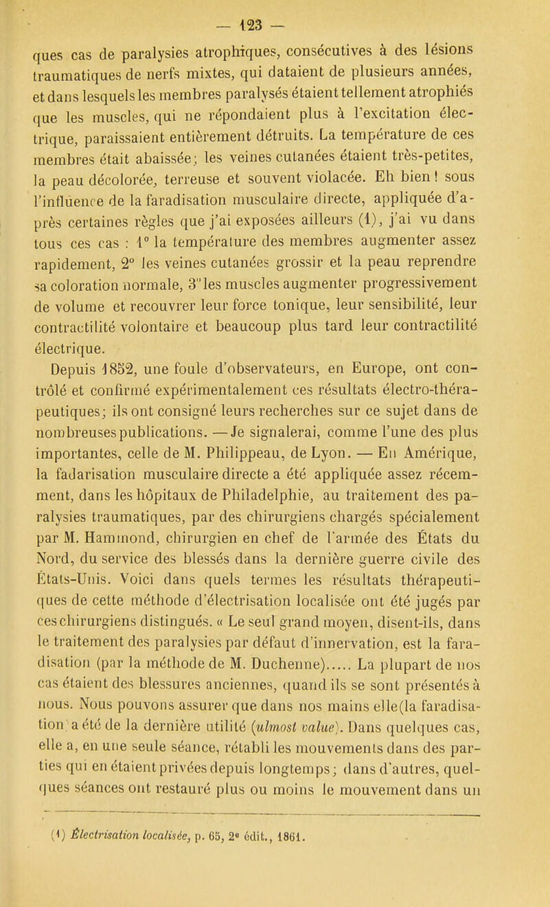 ques cas de paralysies atrophiques, consécutives à des lésions trauraatiques de nerfs mixtes, qui dataient de plusieurs années, et dans lesquels les membres paralysés étaient tellement atrophiés que les muscles, qui ne répondaient plus à l'excitation élec- trique, paraissaient entièrement détruits. La température de ces membres était abaissée; les veines cutanées étaient très-petites, la peau décolorée, terreuse et souvent violacée. Eh bien! sous l'influence de la faradisation musculaire directe, appliquée d'a- près certaines règles que j'ai exposées ailleurs (1), j'ai vu dans tous ces cas : 1° la température des membres augmenter assez rapidement, 2° les veines cutanées grossir et la peau reprendre sa coloration normale, 3 les muscles augmenter progressivement de volume et recouvrer leur force tonique, leur sensibilité, leur contractilité volontaire et beaucoup plus tard leur contractilité électrique. Depuis -1852, une foule d'observateurs, en Europe, ont con- trôlé et confirmé expérimentalement ces résultats électro-théra- peutiques; ils ont consigné leurs recherches sur ce sujet dans de nombreuses publications. —Je signalerai, comme l'une des plus importantes, celle de M. Philippeau, de Lyon. — En Amérique, la fadarisalion musculaire directe a été appliquée assez récem- ment, dans les hôpitaux de Philadelphie, au traitement des pa- ralysies trauraatiques, par des chirurgiens chargés spécialement par M. Haminond, chirurgien en chef de l'armée des États du Nord, du service des blessés dans la dernière guerre civile des États-Unis. Voici dans quels termes les résultats thérapeuti- ques de cette méthode d'électrisation localisée ont été jugés par ces chirurgiens distingués. « Le seul grand moyen, disent-ils, dans le traitement des paralysies par défaut d'innervation, est la fara- disation (par la méthode de M. Duchenne) La plupart de nos cas étaient des blessures anciennes, quand ils se sont présentés à nous. Nous pouvons assurer que dans nos mains elle(la faradisa- tion, a été de la dernière utilité {ulmosi value). Dans quelques cas, elle a, en une seule séance, rétabli les mouvements dans des par- ties qui en étaient privées depuis longtemps; dans d'autres, quel- (jues séances ont restauré plus ou moins le mouvement dans un (1) Êleclrisation localisée, p. 6S, 2» édit., 1861.