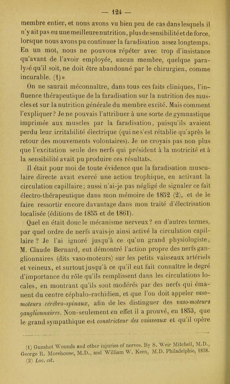 membre entier, et nous avons vu bien peu de cas dans lesquels il n'y ait pas eu une meilleurenutrition, plusdesensibilitéet de force, lorsque nous avons pu continuer la faradisation assez longtemps. En un mot, nous ne pouvons répéter avec trop d'insistance qu'avant de l'avoir employée, aucun membre, quelque para- lysé qu'il soit, ne doit être abandonné par le chirurgien, comme incurable. (1)» On ne saurait méconnaître, dans tous ces faits cliniques, l'in- fluence thérapeutique de la faradisation sur la nutrition des mus- cles et sur la nutrition générale du membre excité. Mais comment l'expliquer? Je ne pouvais l'attribuer à une sorte de gymnastique imprimée aux muscles par la faradisation, puisqu'ils avaient perdu leur irritabilité électrique (qui ne s'est rétablie qu'après le retour des mouvements volontaires). Je ne croyais pas non plus que l'excitation seule des nerfs qui président à la motricité et à la sensibilité avait pu produire ces résultats. Il était pour moi de toute évidence que la faradisation muscu- laire directe avait exercé une action trophique, en activant la circulation capillaire; aussi n'ai-je pas négligé de signaler ce fait électro-thérapeutique dans mon mémoire de 1852 (2), et de le faire ressortir encore davantage dans mon traité d'électrisation localisée (éditions de 18S5 et de 1861). Quel en était donc le mécanisme nerveux? en d'autres termes, par quel ordre de nerfs avais-je ainsi activé la circulation capil- laire ? Je l'ai ignoré jusqu'à ce qu'un grand physiologiste, M. Claude Bernard, eut démontré l'action propre des nerfs gan- glionnaires (dits vaso-moteurs) sur les petits vaisseaux artériels et veineux, et surtout jusqu'à ce qu'il eut fait connaître le degré d'importance du rôle qu'ils remplissent dans les circulations lo- cales, en montrant qu'ils sont modérés par des nerfs qui éma- nent du centre céphalo-rachidien, et que l'on doit appeler vaso- moteurs cérébro-spinaux, afin de les distinguer des vaso-moteurs fjanglionnaires. Non-seulement en effet il a prouvé, eu 1853, que le grand sympathique est constricteur des vaisseaux et qu'il opère (1) Gunshot Wounds and other injuries of nerves. By S. Weir Mitchell, M.D., George R. Morehouse, M.D., and William W. Keen, M.D. Philadelphie, 1858.