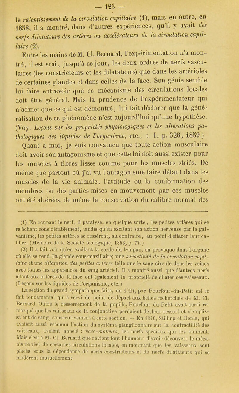 le ralentissement de la circulation capillaire (1), mais en outre, en 1858, il a montré, dans d'autres expériences, qu'il y avait des nerfs dilatateurs des artères ou accélérateurs de la circulation capil- laire (2). Entre les mains de M. Cl. Bernard, l'expérimentation n'a mon- tré, il est vrai, jusqu'à ce jour, les deux ordres de nerfs vascu- laires (les constricteurs et les dilatateurs) que dans les artérioles de certaines glandes et dans celles de la face. Son génie semble lui faire entrevoir que ce mécanisme des circulations locales doit être général. Mais la prudence de l'expérimentateur qui n'admet que ce qui est démontré, lui fait déclarer que la géné- ralisation de ce phénomène n'est aujourd'hui qu'une hypothèse. (Voy. Leçons sur les propriétés physiologiques et les altérations pa- thologiques des liquides de l'organisme, etc., t. I, p. 328, 1859.) Quant à moi, je suis convaincu que toute action musculaire doit avoir son antagonisme et que cette loi doit aussi exister pour les muscles à fibres lisses comme pour les muscles striés. De même que partout où j'ai vu l'antagonisme faire défaut dans les muscles de la vie animale, l'attitude ou la conformation des membres ou des parties mises en mouvement par ces muscles ont été altérées, de même la conservation du calibre normal des (1) Ea coupant le nerf, il paralyse, en quelque sorte, les petites artères qui se relâchent considérablement, tandis qu'en excitant son action nerveuse par le gal- vanisme, les petites artères se ressèrent, au contraire, au point d'effacer leur ca- libre. (Mémoire de la Société biologique, 1853, p. 77.) (2) Il a fait voir qu'en excitant la corde du tympan, on provoque dans l'organe où elle se rend (la glande sous-maxillaire) une suractivité de la circulation capil- laire et une dilatation des petites artères telle que le sang circule dans les veines avec toutes les apparences du sang artériel. Il a montré aussi que d'autres nerfs allant aux artères de la face ont également la propriété de dilater ces vaisseaux. (Leçons sur les liquides de l'organisme, etc.) La section du grand sympatliique faite, en 1727, p '.r Pourfour-du-Petit est le fait fondamental qui a servi de point de départ aux belles reclierches de M. Cl. Bernard. Outre le resserrement de la pupille, Pourfour-du-Petit avait aussi re- marqué que les vaisseaux de la conjonctive perdaient de . leur ressort ut s'emplis- sa ent de sang, consécutivement à cette section. — En 1810, Slilling et Henlc, qui avaient aussi reconnu l'action du système glanglionnairc sur la contractilité des vaisseaux, avaient appelé : vaso-moteurs, les nerfs spéciaux qui les animent. Mais c'est à M. Cl. Bernard que revient tout l'honneur d'avoir découvert le méca- nisme réel de certaines circulations locales, en montrant que les vaisseaux sont placés sous la dépendance de nerfs constricteurs et de nerfs dilatateurs qui se modèrent mutuellement.