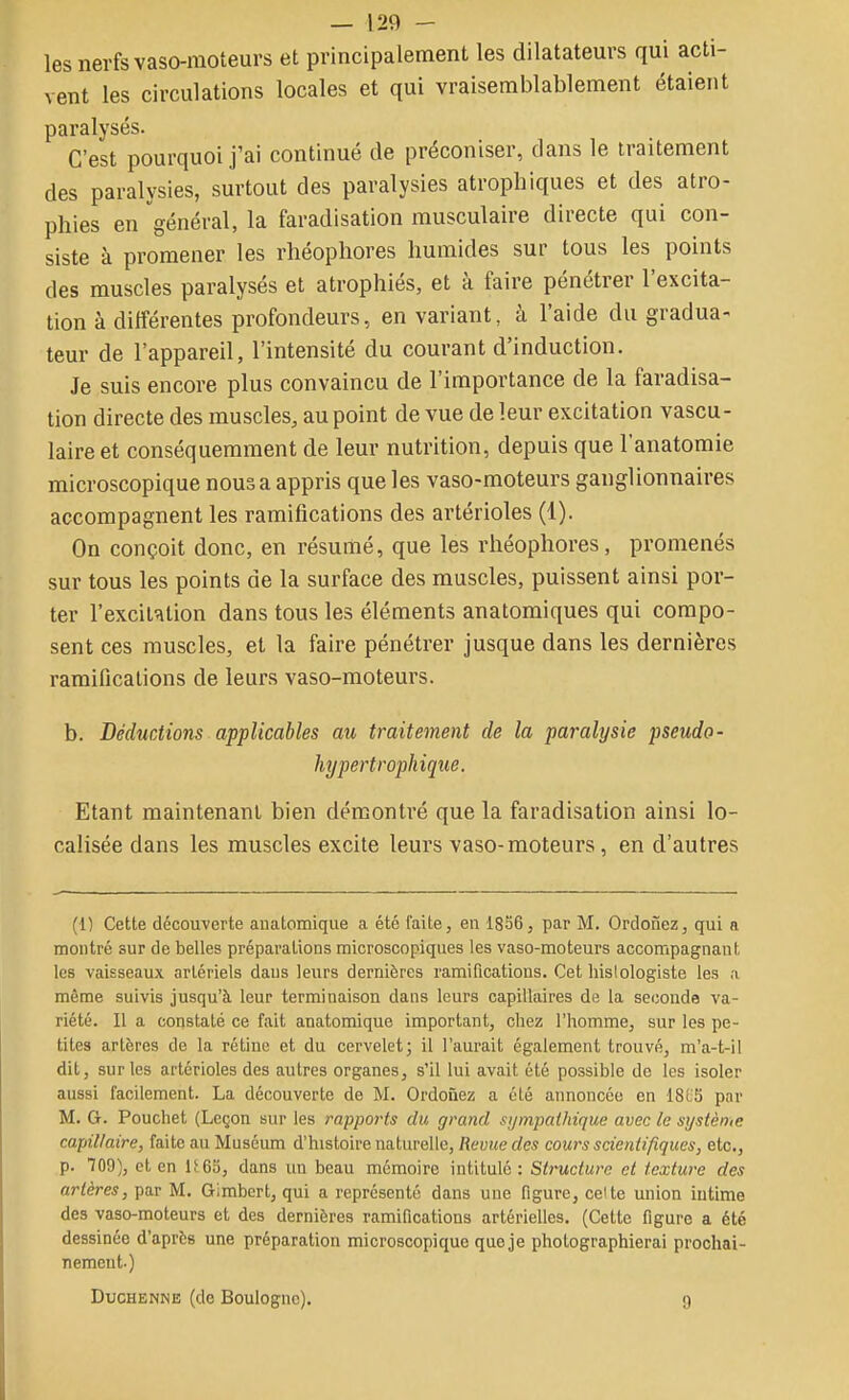 les nerfs vaso-moteurs et principalement les dilatateurs qui acti- vent les circulations locales et qui vraisemblablement étaient paralysés. C'est pourquoi j'ai continué de préconiser, dans le traitement des paralysies, surtout des paralysies atrophiques et des atro- phies en général, la faradisation musculaire directe qui con- siste à promener les rliéophores humides sur tous les points des muscles paralysés et atrophiés, et à faire pénétrer l'excita- tion à différentes profondeurs, en variant, à l'aide du gradua- teur de l'appareil, l'intensité du courant d'induction. Je suis encore plus convaincu de l'importance de la faradisa- tion directe des muscles, au point de vue de leur excitation vascu- laire et conséquemment de leur nutrition, depuis que l'anatomie microscopique nous a appris que les vaso-moteurs ganglionnaires accompagnent les ramifications des artérioles (1). On conçoit donc, en résumé, que les rliéophores, promenés sur tous les points de la surface des muscles, puissent ainsi por- ter l'excil'ilion dans tous les éléments anatomiques qui compo- sent ces muscles, et la faire pénétrer jusque dans les dernières ramifications de leurs vaso-moteurs. b. Déductions applicables au traitement de la paralysie pseudo- hypertrophiqiie. Etant maintenant bien démontré que la faradisation ainsi lo- calisée dans les muscles excite leurs vaso-moteurs, en d'autres (1) Cette découverte aiiatomique a été faite, en 1856, par M. Ordonez, qui a montré sur de belles préparations microscopiques les vaso-moteurs accompagnant les vaisseaux artériels dans leurs dernières ramifications. Cet hislologiste les ,i même suivis jusqu'à leur terminaison dans leurs capillaires de la seconde va- riété. Il a constaté ce fait anatomique important, chez l'homme, sur les pe- tites artères de la rétine et du cervelet; il l'aurait également trouvé, m'a-t-il dit, sur les artérioles des autres organes, s'il lui avait été possible de les isoler aussi facilement. La découverte de M. Ordoûez a été annoncée en 18LS par M. G. Pouchet (Leçon sur les rapports du grand sympathique avec le systènie capillaire, faite au Muséum d'histoire naturelle. Revue des cours scientifiques, etc., p. 709), et en lf 6S, dans un beau mémoire intitulé : Structure et texture des artères, par M. Gimbcrt, qui a représenté dans une figure, celte union intime des vaso-moteurs et des dernières ramifications artérielles. (Cette figure a été dessinée d'après une préparation microscopique quoje photographierai prochai- II émeut.) DucHENNE (de Boulogne). g