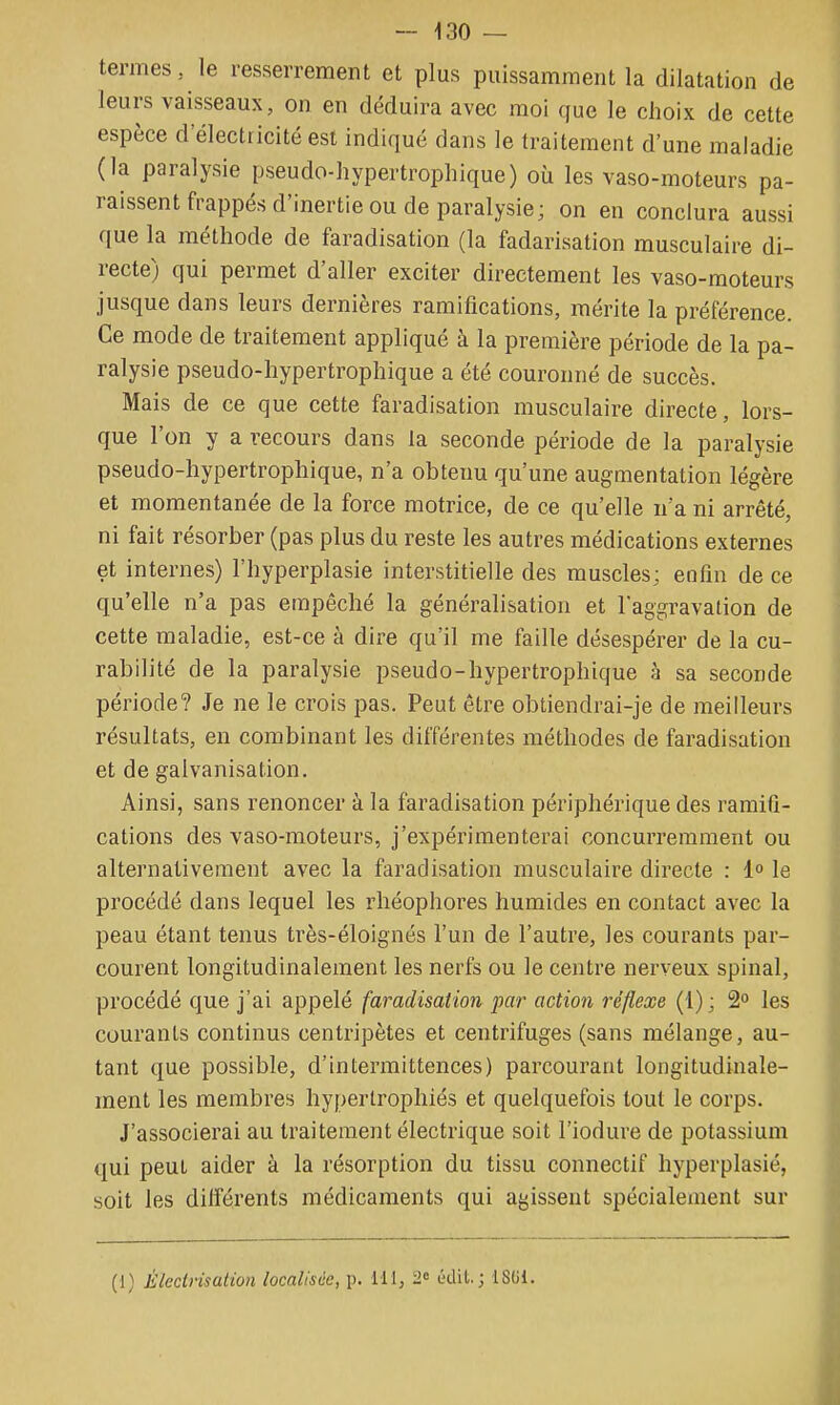 termes, le resserrement et plus puissamment la dilatation de leurs vaisseaux, on en déduira avec moi que le choix de cette espèce d'électricité est indiqué dans le traitement d'une maladie (la paralysie pseudo-hypertrophique) où les vaso-moteurs pa- raissent frappés d'inertie ou de paralysie; on en conclura aussi que la méthode de faradisation (la fadarisation musculaire di- recte) qui permet d'aller exciter directement les vaso-moteurs jusque dans leurs dernières ramifications, mérite la préférence. Ce mode de traitement appliqué à la première période de la pa- ralysie pseudo-hypertrophique a été couronné de succès. Mais de ce que cette faradisation musculaire directe, lors- que l'on y a recours dans la seconde période de la paralysie pseudo-hypertrophique, n'a obtenu qu'une augmentation légère et momentanée de la force motrice, de ce qu'elle n'a ni arrêté, ni fait résorber (pas plus du reste les autres médications externes et internes) l'hyperplasie interstitielle des muscles; enfin de ce qu'elle n'a pas empêché la généralisation et l'aggravation de cette maladie, est-ce à dire qu'il me faille désespérer de la cu- rabilité de la paralysie pseudo-hypertrophique à sa seconde période? Je ne le crois pas. Peut être obtiendrai-je de meilleurs résultats, en combinant les différentes méthodes de faradisation et de galvanisation. Ainsi, sans renoncer à la faradisation périphérique des ramifi- cations des vaso-moteurs, j'expérimenterai concurremment ou alternativement avec la faradisation musculaire directe : 1° le procédé dans lequel les rhéophores humides en contact avec la peau étant tenus très-éloignés l'un de l'autre, les courants par- courent longitudinalement les nerfs ou le centre nerveux spinal, procédé que j'ai appelé faradisation par action réflexe (1); 2 les courants continus centripètes et centrifuges (sans mélange, au- tant que possible, d'intermittences) parcourant longitudinale- ment les membres hypertrophiés et quelquefois tout le corps. J'associerai au traitement électrique soit l'iodure de potassium qui peut aider à la résorption du tissu connectif hyperplasié, soit les différents médicaments qui agissent spécialement sur (1) Èlectrisation localisée, p. 111, 2c ûdil. ; iSGl.