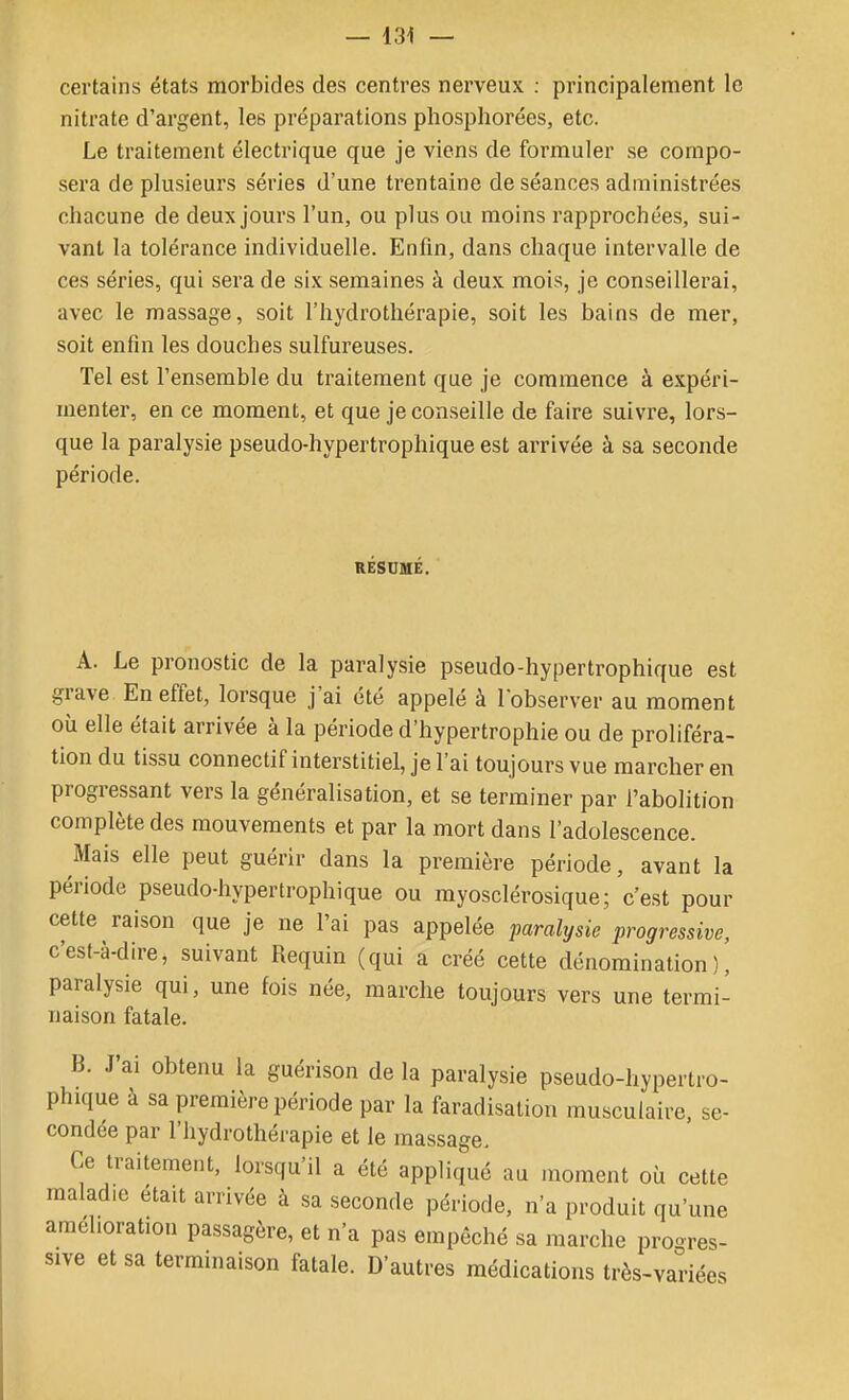 certains états morbides des centres nerveux : principalement le nitrate d'argent, les préparations pliosphorées, etc. Le traitement électrique que je viens de formuler se compo- sera de plusieurs séries d'une trentaine de séances administrées chacune de deux jours l'un, ou plus ou moins rapprochées, sui- vant la tolérance individuelle. Enfin, dans chaque intervalle de ces séries, qui sera de six semaines à deux mois, je conseillerai, avec le massage, soit l'hydrothérapie, soit les bains de mer, soit enfin les douches sulfureuses. Tel est l'ensemble du traitement que je commence à expéri- menter, en ce moment, et que je conseille de faire suivre, lors- que la paralysie pseudo-hypertrophique est arrivée à sa seconde période. RÉSCMÉ. A. Le pronostic de la paralysie pseudo-hypertrophique est grave En effet, lorsque j'ai été appelé à l'observer au moment où elle était arrivée à la période d'hypertrophie ou de proliféra- tion du tissu connectif interstitiel, je l'ai toujours vue marcher en progressant vers la généralisation, et se terminer par l'abolition complète des mouvements et par la mort dans l'adolescence. Mais elle peut guérir dans la première période, avant la période pseudo-hypertrophique ou myosclérosique; c'est pour cette raison que je ne l'ai pas appelée paralysie progressive, c'est-à-dire, suivant Requin (qui a créé cette dénomination), paralysie qui, une fois née, marche toujours vers une termi- naison fatale. B. J'ai obtenu la guérison de la paralysie pseudo-hypertro- phique à sa première période par la faradisalion musculaire, se- condée par l'hydrothérapie et le massage. Ce traitement, lorsqu'il a été appliqué au moment où cette maladie était arrivée à sa seconde période, n'a produit qu'une amélioration passagère, et n'a pas empêché sa marche progres- sive et sa terminaison fatale. D'autres médications très-variées