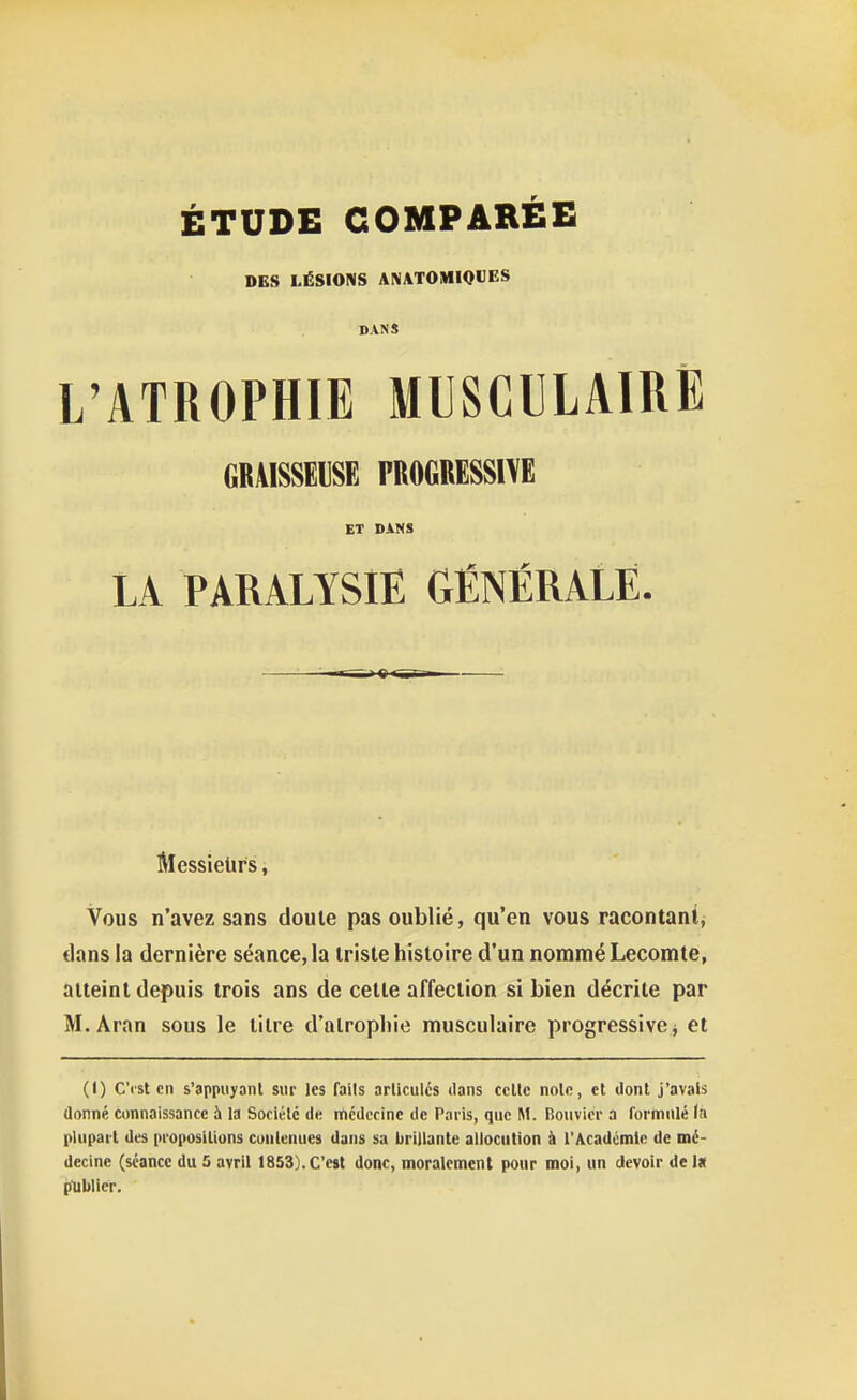 DES LÉSIONS AN\TOMI0«ES BANS L'ATROPHIE MUSCULAIRE GRAISSEUSE PROGRESSIVE ET DANS LA PARALYSIE GÉNÉRALE. Messieurs, Vous n'avez sans doute pas oublié, qu'en vous racontant, dans la dernière séance, la Irisle histoire d'un nommé Lecomte, atteint depuis trois ans de celte affection si bien décrite par M. Aran sous le titre d'atrophie musculaire progressive ^ et (1) C'ist en s'appuyaiit sur les faits articules dans celle nolo, et dont j'avais donné connaissance à la Sociélé de médecine de Paris, que M. Bouvier a formulé (a plupart des propositions cuulenues dans sa brillante allocution à l'Académie de mé- decine (séance du 5 avril 1853).C'est donc, moralement pour moi, un devoir del» publier.