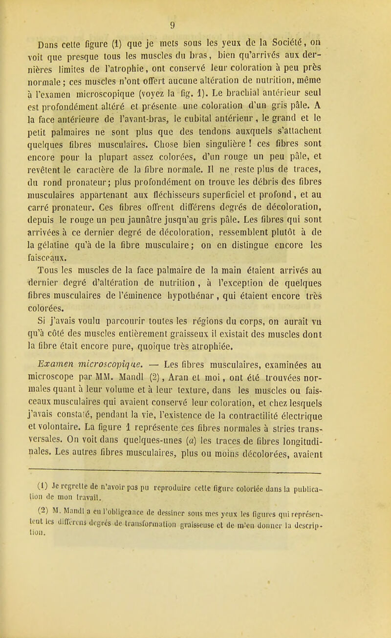 Dans celte figure (1) que je mets sous les yeux do la Société, on voit que presque tous les muscles du bias, bien qu'arrivés aux der- nières limites de l'atrophie, ont conservé leur coloration à peu près normale ; ces muscles n'ont ofTert aucune altération de nutrition, même à l'examen microscopique (voyez la fig. 1). Le brachial antérieur seul est profondément altéré et présente une coloration d'un gris pâle. A la face antérieure de l'avanl-bras, le cubital antérieur, le grand et le petit palmaires ne sont plus que des tendons auxquels s'attachent quelques fibres musculaires. Chose bien singulière ! ces fibres sont encore pour la plupart assez colorées, d'un rouge un peu pâle, et revêtent le caractère de la libre normale. Il ne reste plus de traces, du rond pronateur; plus profondément on trouve les débris des fibres musculaires appartenant aux fléchisseurs superficiel et profond , et au carré pronateur. Ces fibres offrent différens degrés de décoloration, depuis le rouge un peu jaunâtre jusqu'au gris pâle. Les fibres qui sont arrivées à ce dernier degré de décoloration, ressemblent plutôt à de la gélatine qu'à de la fibre musculaire ; on en dislingue encore les faisceaux. Tous les muscles de la face palmaire de la main étaient arrivés au dernier degré d'altération de nutrition , à l'exception de quelques fibres musculaires de l'éminence hypolhénar , qui étaient encore très colorées. Si j'avais voulu parcourir toules les régions du corps, on aurait vu qu'à côté des muscles entièrement graisseux il existait des muscles dont la fibre était encore pure, quoique très atrophiée. Examen microscopique. — Les fibres musculaires, examinées au microscope par MM. Maïull (2), Aran et moi, ont été trouvées nor- males quant à leur volume et à leur texture, dans les muscles ou fais- ceaux musculaires qui avaient conservé leur coloration, et chez lesquels j'avais constaié, pendant la vie, l'existence de la contractilité électrique et volontaire. La figure 1 représente ces fibres normales à stries trans- versales. On voit dans quelques-unes (a) les traces de fibres longitudi- nales. Les autres fibres musculaires, plus ou moins décolorées, avaient (1) Je regrette de n'avoir pas pu reproduire cette figure coloriée dans la publica- tion de mon travail. (2) M. Mandl a eu i'ol)iigcaJicc de dessiner sous mes yeux les figures qui représen- tent les dlirércns degrés de Iraubfornialion graisseuse et de in^cn donner la descrip- tion.