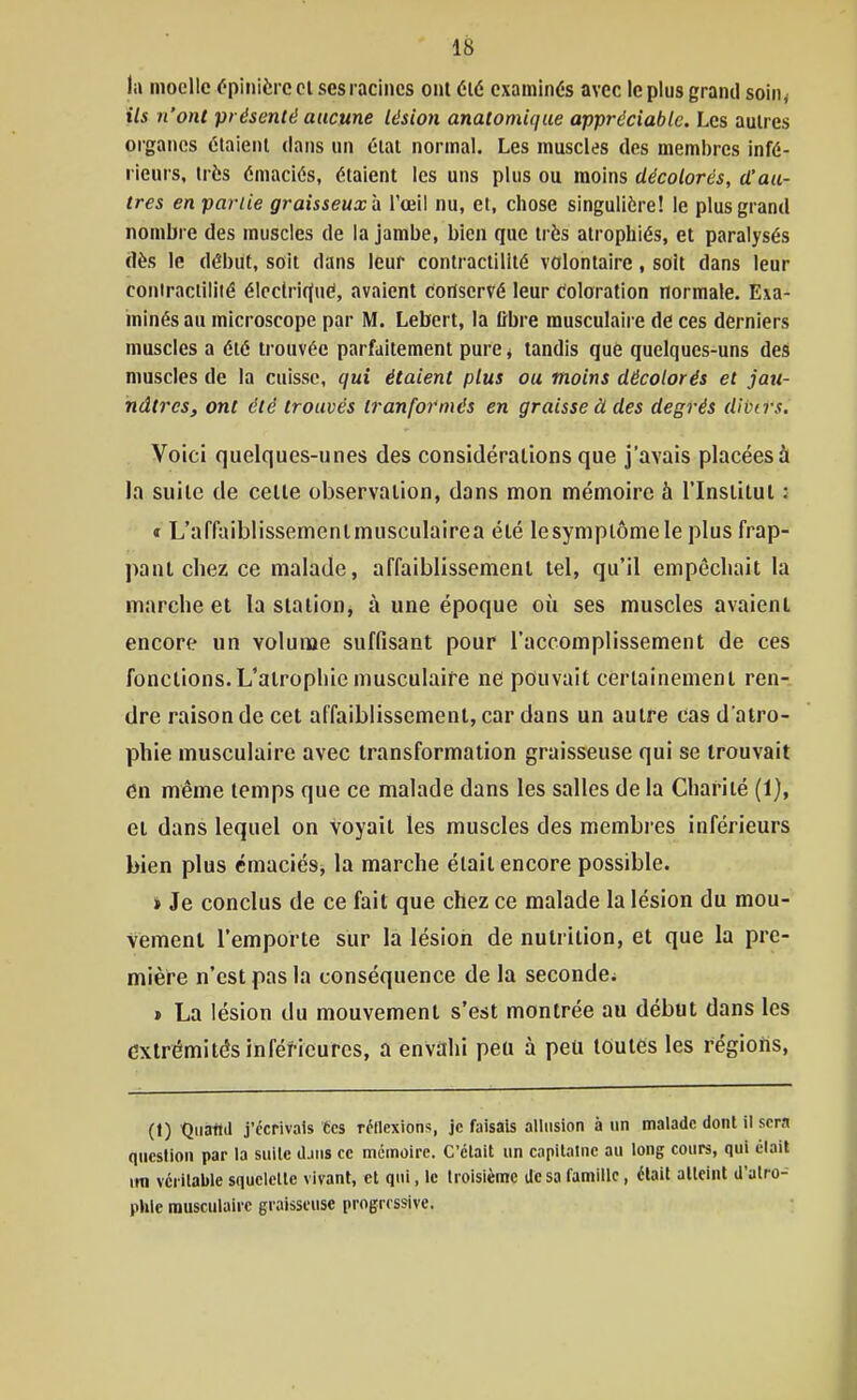 ta moelle fpinièrc cl ses racines ont été examinés avec le plus grand soin< ils n'ont présenté aucune lésion anatomique appréciable. Les autres organes claienl dans nn clal normal. Les muscles des membres infé- rieurs, irès émaciés, étaient les uns plus ou moins décolorés, d'au- tres en partie graisseux^ l'œil nu, et, chose singulière! le plus grand nombre des muscles de la jambe, bien que très atrophiés, et paralysés dès le début, soit dans leur contractillté volontaire, soît dans leur coniracliiilé élcctri(Jué, avaient conservé leur coloration normale. Exa- minés au microscope par M. Lebert, la fibre musculaire de ces derniers muscles a été trouvée parfaitement pure ^ tandis que quelques-uns des muscles de la cuisse, qui étaient plus ou moins décolorés et jau- nâtres, ont été trouvés tranfofmés en graisse à des degrés divtrs. Voici quelques-unes des considérations que j'avais placées à la suite de celle observation, dans mon mémoire à l'Inslilul : « L'affaiblissemenlmusculairea été lesymplôme le plus frap- pant chez ce malade, affaiblissemenl tel, qu'il empêchait la marche et la station, à une époque où ses muscles avaient encore un volume suffisant pour l'accomplissement de ces fonctions. L'atrophie musculaire ne pouvait certainement ren-. dre raison de cet affaiblissement, car dans un autre cas d'atro- phie musculaire avec transformation graisseuse qui se trouvait en même temps que ce malade dans les salles de la Charité (1), et dans lequel on voyait les muscles des membres inférieurs bien plus cmaciéSi, la marche était encore possible. » Je conclus de ce fait que chez ce malade la lésion du mou- vement l'emporte sur la lésion de nutrition, et que la pre- mière n'est pas la conséquence de la seconde^ » La lésion du mouvement s'est montrée au début dans les extrémités inférieures, a envahi peu à peu toutes les régiotis, (1) tjuatid j'écrivais tes réllexions, je faisais allusion à un malade dont il sera question par la suilc djus ce mémoire. C'était un capitaine au long cours, qui élait im vcrilable squelcllc vivant, et qui, ic troisième dosa famille, était atteint d'atro- phie musculaire graisseuse progressive.