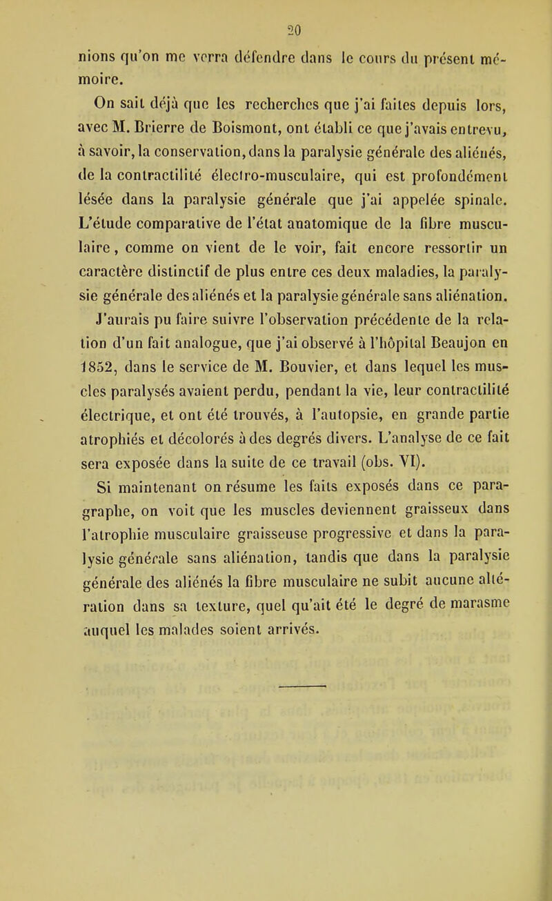 nions qu'on mo verra défendre dans le cours du présent mé- moire. On sait déjà que les recherches que j'ai faites depuis lors, avec M. Brierre de Boismont, ont établi ce que j'avais entrevu, à savoir, la conservation,dans la paralysie générale des aliénés, de la conlractilité éleciro-musculaire, qui est profondément lésée dans la paralysie générale que j'ai appelée spinale. L'étude comparative de l'état anatomique de la fibre muscu- laire , comme on vient de le voir, fait encore ressortir un caractère distinctif de plus entre ces deux maladies, la paraly- sie générale des aliénés et la paralysie générale sans aliénation. J'aurais pu faire suivre l'observation précédente de la rela- tion d'un fait analogue, que j'ai observé à l'hôpital Beaujon en 1852, dans le service de M. Bouvier, et dans lequel les mus- cles paralysés avaient perdu, pendant la vie, leur contractilité électrique, et ont été trouvés, à l'autopsie, en grande partie atrophiés et décolorés à des degrés divers. L'analyse de ce fait sera exposée dans la suite de ce travail (obs. VI). Si maintenant on résume les faits exposés dans ce para- graphe, on voit que les muscles deviennent graisseux dans l'atrophie musculaire graisseuse progressive et dans la para- lysie générale sans aliénation, tandis que dans la paralysie générale des aliénés la fibre musculaire ne subit aucune allé- ration dans sa texture, quel qu'ait été le degré de marasme auquel les malades soient arrivés.