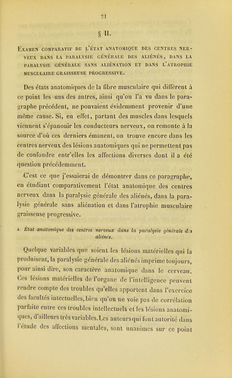 § n- Examen coMPAUATiF de l'état anatomique des centres ner- veux DANS LA PARALYSIE GÉNÉRALE DES ALIÉNÉS, DANS LA PARALYSIE GÉNÉRALE SANS ALIÉNATION ET DANS l'aTROPIIIE MUSCULAIRE GRAISSEUSE PROGRESSIVE. Des états analomiques de la fibre musculaire qui diffèrent à ce point les uns des autres, ainsi qu'on l'a vu dans le para- graphe précédent, ne pouvaient évidemment provenir d'une même cause. Si, en effet, parlant des muscles dans lesquels viennent s'épanouir les conducteurs nerveux, on remonte à la source d'où ces derniers émanent, on trouve encore dans les centres nerveux des lésions anatomiques qui ne permettent pas de confondre enir'elles les affections diverses dont il a été question précédemment. •C'est ce que j'essaierai de démontrer dans ce paragraphe, en étudiant comparativement l'état anatomique des centres nerveux dans la paralysie générale des aliénés, dans la para- lysie générale sans aliénation et dans l'atrophie musculaire graisseuse progressive. A. Etat anatomique des centres nerveux dans la paralysie générale des aliénés. Quelque variables que soient les lésions matérielles qui la produisent, la paralysie générale des aliénés imprime toujours, pour ainsi dire, son caractère anatomique dans le cerveau. Ces lésions matérielles de l'organe de rinlolligencc peuvent rendre compte des troubles qu'elles apportent dans l'exercice des facultés iniectuellcs,bicn qu'on ne voie pas de corrélation parfaite entre ces troubles intellectuels et les lésions anatomi- ques, d'ailleurs très variables.Les auteursqui fontaulorité dans l'cUide des affections mentales, sont unanimes sur ce point