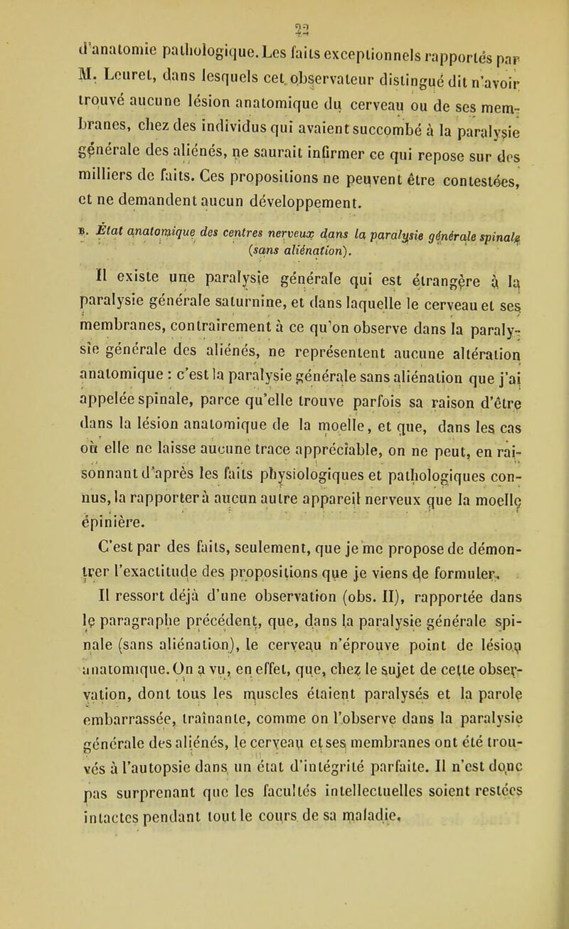 ?2 d'analomie pathologique. Les faits exceptionnels rapportés par M. Leuret, dans lesquels cet.observateur distingué dit n'avoir trouvé aucune lésion anatomique du cerveau ou de ses mem-. branes, chez des individus qui avaient succombé à la paralysie générale des aliénés, ^e saurait infirmer ce qui repose sur dos milliers de faits. Ces propositions ne peuvent être contestées, et ne demandent aucun développement. B. État anatomique des centres nerveux dans la paralysie générale spinal)^ (sans aliénation). Il existe une paralysie générale qui est étrangère à h paralysie générale saturnine, et dans laquelle le cerveau et ses membranes, contrairement à ce qu'on observe dans la paraly- sie générale des aliénés, ne représentent aucune altération anatomique : c'est la paralysie générale sans aliénation que j'ai appelée spinale, parce qu'elle trouve parfois sa raison d'être dans la lésion anatomique de la moelle, et que, dans les cas on elle ne laisse aucune trace appréciable, on ne peut, en rai- sonnant d'après les faits physiologiques et pathologiques con- nus, la rapportera aucun autre appareil nerveux que la moellç cpinière. C'est par des faits, seulement, que je me propose de démon- trer l'exactitude des propositions que je viens de formuler. Il ressort déjà d'une observation (obs. II), rapportée dans Iç paragraphe précédent, que, dans la paralysie générale spi- nale (sans aliénation), le cerveau n'éprouve point de lésio,^ anatomique. On a vu, en effet, que, chez le sujet de cette obseçr vation, dont tous les muscles étaient paralysés et la parole embarrassée, traînante, comme on l'observe dans la paralysie générale des aliénés, le ceryeau etse^ membranes ont été trou- vés à l'autopsie dans, un état d'intégrité parfaite. Il n'est do,nc pas surprenant que les facultés intellectuelles soient restées intactes pendant tout le cours de sa maladie,