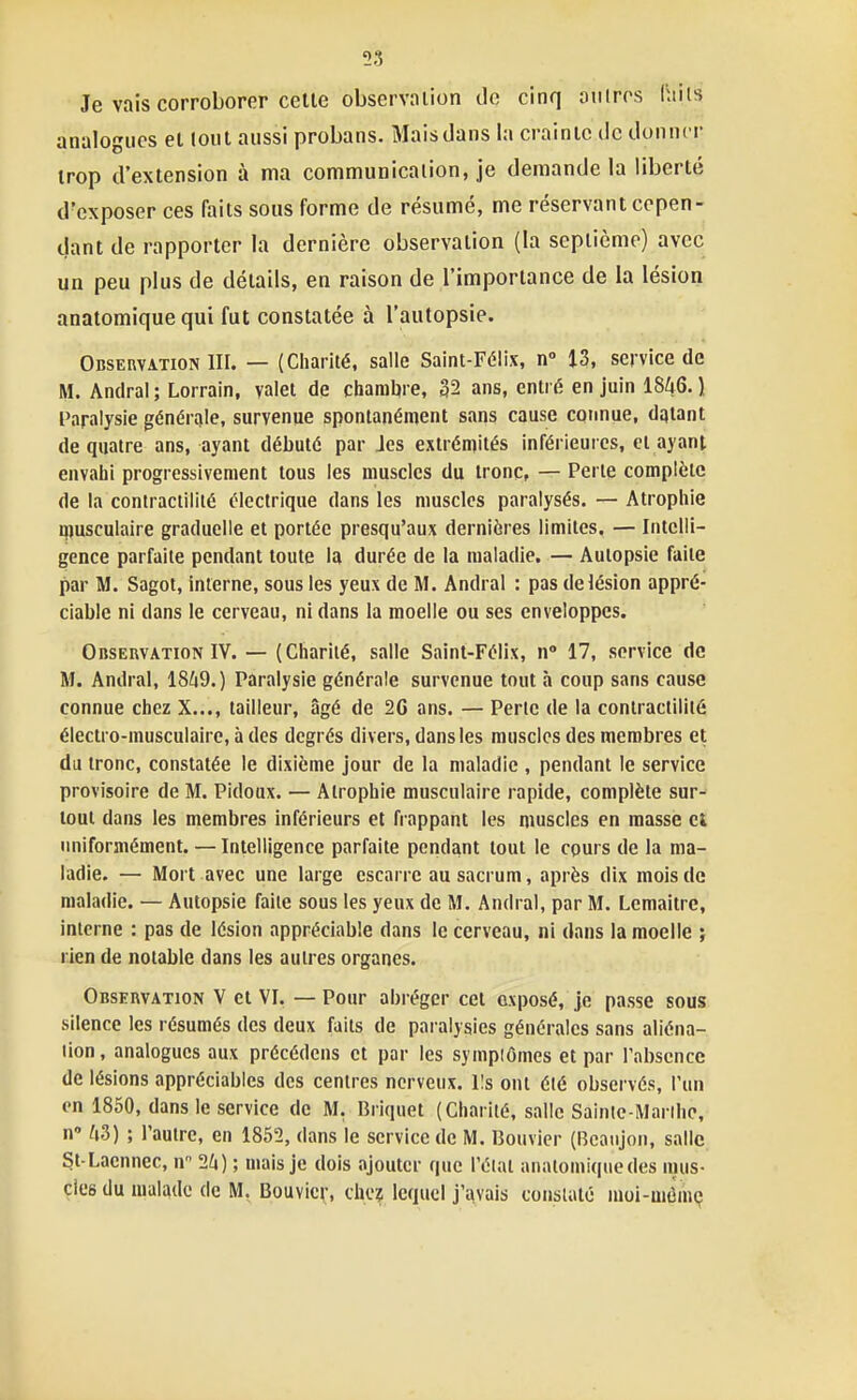 53 Je vais corroborer celle observaiion do cinq autres Hiiis analogues el (oui aussi probans. Mais dans la crainic de donner irop d'extension à ma communicalion, je demande la liberlé d'exposer ces faits sous forme de résumé, me réservant cepen- dant de rapporter la dernière observation (la septième) avec un peu plus de détails, en raison de l'importance de la lésion anatomiquequi fut constatée à l'autopsie. Observation 111. — (Charité, salle Saint-Félix, n 13, service de M. Andral ; Lorrain, valet de charnière, 32 ans, entré en juin 1846. ) Paralysie générale, survenue spontanément sans cause connue, dqtant de quatre ans, ayant débuté par les extrémités inférieures, et ayant envahi progressivement tous les muscles du tronc, — Perle complète de la conlractililé électrique dans les muscles paralysés. — Atrophie musculaire graduelle et portée presqu'aux dernières limites. — Intelli- gence parfaite pendant toute la durée de la maladie. — Autopsie faite par M. Sagot, interne, sous les yeux de M. Andral : pas de lésion appré- ciable ni dans le cerveau, ni dans la moelle ou ses enveloppes. Observation IV. — (Charité, salle Saint-Félix, n 17, service de M. Andral, 18^9.) Paralysie générale survenue tout à coup sans cause connue chez X..., tailleur, âgé de 20 ans. — Perte de la conlractilité électro-musculaire, à des degrés divers, dans les muscles des membres et du tronc, constatée le dixième jour de la maladie , pendant le service provisoire de M. Pidoux. — Atrophie musculaire rapide, complète sur- tout dans les membres inférieurs et frappant les muscles en masse et uniformément. — Intelligence parfaite pendant tout le cours de la ma- ladie, — Mort avec une large escarre au sacrum, après dix mois de maladie. — Autopsie faite sous les yeux de M. Andral, par M. Lemaitrc, interne : pas de lésion appréciable dans le cerveau, ni dans la moelle ; rien de notable dans les autres organes. Observation V et VI. — Pour abréger cet exposé, je passe sous silence les résumés des deux faits de paralysies générales sans aliéna- tion, analogues aux précédeus et par les symptômes et par l'absence de lésions appréciables des centres nerveux. Ils ont été observés, l'un en 1850, dans le service de M, Briquet (Charité, salle Sainte-Marthe, n ^i3) ; l'autre, en 1852, dans le service de M. Bouvier (Bcaiijon, salle. St-Laennec, n 24) ; mais je dois ajouter que l'étal analomiquedes mus- des du malade de M. Bouvier, che? lequel j'avais constaté moi-uuimç