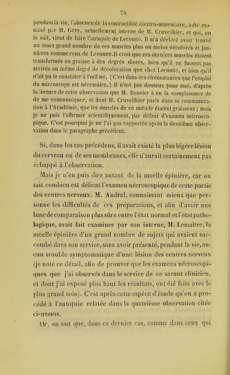 pendamia vie, l'iibsenccclc laconlractililé (îlociro-imisrulairo, a été exa- miné p;'r M. GC'iy, actucllemonl iiitonie do H. Ciiivcilliier, cl qui, on le sait, vient de faire l'autopsie de Lecomte. Il m'a déclaré avoir trouvé un assez grand nombre de ces muscles plus ou moins décolorés et jau- nàires comme ceux de Lccomie.II croit que ces derniers muscles étaient transformés en graisse à des degrés divers, bien qu'il ne fussent pas arrivés au même degré de décoloration que chez Lecomle, et bien qu'il n'ait pu le constater à l'ceil nu. ( C'est dans ces circonstances que l'emploi du microscope est nécessaire. ) Il n'est pas douteux pour moi, d'après la lecture de celle observation que M. Bouvier à eu la complaisance do de me communiquer, et dont M. Cruveilhier parle dans sa communica- tion h l'Académie, que les muscles de ce malade étaient graisseux; mais je ne puis l'aflirmcr scientifiquement, par défaut d'examen microsco- pique. C'est pourquoi je ne l'ai pas rapportée après la deuxième obser- vation dans le paragi-aplic précédent. Si, dans les cas précédens, il avait existé la plus légère lésion du cerveau ou de ses membranes, elle n'aurait certainement pas échappé à l'observation. Mais je n'en puis dire autant do la moelle épinière, car on sait combien est délicat l'examen nécroscopique de celte partie des centres nerveux. M. Andral, connaissant mieux que per- sonne les difficultés de ces préparations, et alin d'avoir une base de comparaison plus sûre entre l'état normal et l'état patlio- logique, avait fait examiner par son interne, M. Lemaîlrc, la moelle épinière d'un grand nombre de sujets qui avaient suc- combé dans son service, sans avoir présenté,pendant la vie,au- cun trouble symplomaiique d'une lésion des centres nerveux (je note ce détail, afin de prouver que les examens nécroscopi- ques que j'ai observés dans le service de ce savant clinicien, et dont j'ai exposé plus baut les résultats, ont été faits avec le plus grand soin). C'est après cette espèce d'étude qu'on a pro- cédé à l'autopsie relatée dans la quatrième observation citée ci-aessus. Ur, on sait que, dans ce dernier cas, comme dans ceux qui