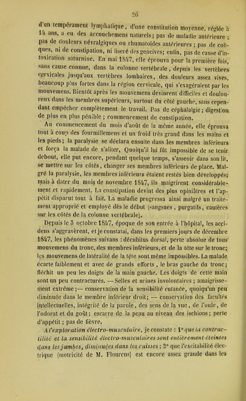 20 d'un icmpéranioni lymphatique, d'une consiitmion moyenne, réglée à ili ans, a eu des accouchemens naturels; pas de maladie antérieure ; pas de douleurs névralgiques ou rhumatoïdes aniérieurps ; pas de coli- ques, ni de constipation, ni liseré des gencives; enfin, pas de cause d'in- toxication saturnine. En mai 18/i7, elle éprouva pour la première fois, sans cause connue, dans la colonne vertébrale , depuis les vertèbres cervicales jusqu'aux vertèbres lombaires, des douleurs assez vives, beaucoup plus fortes dans la région cervicale, qui s'exagéraient par les mouvemens. Bientôt après les mouvemens devinrent dilTicilcs et doulou- reux dans les membres supérieurs, surtout du côté gauche, sans cepen- dant empêcher complètement le travail. Pas de céphalalgie ; digestion de plus en plus pénible ; commencement de constipation. Au commencement du mois d'août de la même année, elle éprouva tout à coup des fourmillemens et un froid très grand dans les mains et les pieds; la paralysie se déclara ensuite dans les membres inférieurs et força la malade de s'aliter, Quoiqu'il lui fut impossible de se tenir debout, elle put encore, pendant qiielque temps, s'asseoir dans son lit, se mettre sur les côtés, changer ses membres inférieurs de place. Mal- gré la paralysie, les membres inférieurs étaient restés bien développés; mais à dater du mois de novembre 1847, fs maigrirent considérable- ment et rapidement. La constipation devint des plus opiniâtres et l'ap- pétit disparut tout à fait. La maladie progressa ainsi malgré un traite- ment approprié et employé dès le début (sangsues , purgatifs, cautères sur les côtés de l<\ colonne vertébrale). Depuis le 3 optobre 18^7, époque de son entrée à l'hôpital, les acpi- dens s'aggravèrent, et je constatai, dans les premiers jours de décembre 1847, les phénomènes suivans : décubilus dorsal, perte absolue de tous' mouvemens du tronc, des membres inférieurs, et de la tète sur le tronc; les mouvemens de latéralité de la tçie sont même impossibles. La malade écarte faiblement et avec de grands efforts , le bras gauche du tronc; fléchit un peu les doigts de la main gauche. Les doigts de celte înain sont un peu contracturés. —Selles et urines involontaires ; amaigrisse- ment extrême ;— conservation de la sensibilité cutanée, quoiqu'un peu diminuée dans le membre inférieur droit; — conservation des facultés intellectuelles, intégrité de la parole, des sens de la vue, de l'ouïe, de l'odorat et du goût ; escarre dp la pe.au au niveau des ischions ; perle d'appétit ; pas de fièvre. ACexploration électro-musculaire, je constate : ique la contrac- lililé et la sensibilité électro-musculaires sont entièrement éteintes tlans lea jambesf diminuées dans les, caisses ; 2 que l'excitabilité élec- trique (motricité de M. Flourcns) est encore asscï grande dtuis les