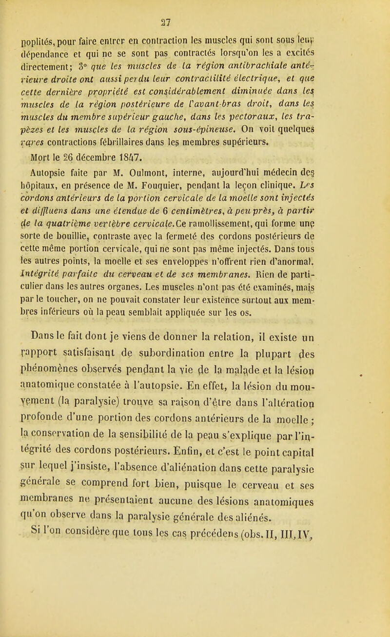 Bopliiés,pour faire cnircp en contraction les muscles qui sont sous leuv (i(?penclance et qui ne se sont pas contractés lorsqu'on les a excites directement ; 3° que les vmscles de la région antibrachiale anté-r xieure droite ont aussi perdu leur contraclilité électrique, et que cette dernière propriété est considérablement diminuée dans les, muscles de la région postérieure de Cavant-bras droit, dans les muscles du membre supérieur gauche, dans les pectoraux, les tra- pèzes et les muscles de la région sous-épineuse. On voit quelques rcii'es contractions fébrillaires tisons les membres supérieurs. Mort le 26 décembre \8l\7. Autopsie faite par M. Oulmont, interne, aujourd'hui médecin dc§ hôpitaux, en présence de M. Fouquier, pen(jant la leçon clinique. Lps cordons antérieurs de la portion cervicale de la moelle sont injectés et diffluens dans une étendue de 6 centimètres, à peu près, à partir çle la quatrième vertèbre cervicale.Ce ramollissement, qui forme mç sorte de bouillie, contraste avec la fermeté des cordons postérieurs de cette même portion cervicale, qui ne sont pas même injectés. Dans tous les autres points, la moelle et ses enveloppes n'offrent rien d'anormal. Intégrité parfaite du cerveau et de ses membranes. Rien de parti- culier dans les autres organes. Les muscles n'ont pas été examinés, mais par le loucher, on ne pouvait constater leur existence surtout aux mem- bres inférieurs où la peau semblait appliquée sur les os. Dans le fait dont je viens de donner la relation, il existe un rapport satisfaisaql de subordination entre la plupart des phénomènes observés pençlant la vie çle la m(il;\de et la lésion anatomique constatée à l'autopsie. En effet, la lésion du mou- vement (la paralysie) trouve sa raison d'être dans l'alléralion profonde d'une portion des cordons antérieurs de la moelle ; la conservation de la sensibilité de la peau s'explique par l'iq- tégrité des cordons postérieurs. Enfin, et c'est le point capital çur lequel j'insiste, l'absence d'aliénation dans cette paralysie générale se comprend fort bien, puisque le cerveau et ses membranes ne présentaient aucune des lésions anatomiques qu'on observe dans la paralysie générale des aliénés. Si l'on considère que tous les cas précédens (obs.II, IIIJV,