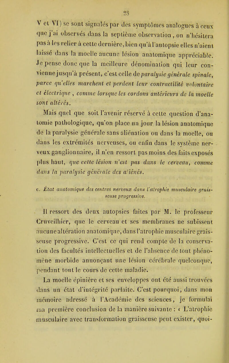 V cl VI) se sont signalés par des symptômes analogues à ceux (|uc j'ai observes dans la sepiième observation, on n'Iiésiiera pas à les relier à cette dernière, bien qu'à l'autopsie elles n'aient laissé dans la moelle aucune lésion anatomique appréciable. Je pense donc que la meilleure dénomination qui leur con- vienne jusqu'à présent, c'est celle de paralysie générale spinale, parce qu'elles marchent el perdent leur conlraclilitc vuluniaire et éleclriquc , comme lorsque les cordons antérieurs de la moelle sont altérés. Mais quel que soit l'avenir réservé à cette question d'ana- tomie pathologique, qu'on place un jour la lésion anatomique de la paralysie générale sans aliénation ou dans la moelle, ou dans les extrémités nerveuses, ou enfin dans le système ner- veux ganglionnaire, il n'en ressort pas moins des iïiits exposés plus haut, que celte lésion n'est pas dans le cerveau, comme dans la paralysie générale des aliénés, c. Etat anatomique des centres nerveux dans l'alrophie musculaire grais- seuse ]irogressive. Il ressort des deux autopsies faites par M. le professeur Cruveilhier, que le cerveau et ses membranes ne subissent aucune altération anatomiqiic, dans l'atrophie musculaire grais- seuse progressive. C'est ce qui rend compte de la conserva- tion des facultés intellecluelles et de l'absence de tout phéno- mène morbide annonçant une lésion cérébrale quelconque, pendant tout le cours de cette maladie. La moelle épinièrc et ses enveloppes ont été aussi trouvées dans un état d'intégrité parfaite. C'est pourquoi, dans mon inémoirc adressé à l'Académie des sciences, je formulai iua première conclusion de la manière suivante : « L'atrophie musculaire avec transformation graisseuse peut exister, quoi-