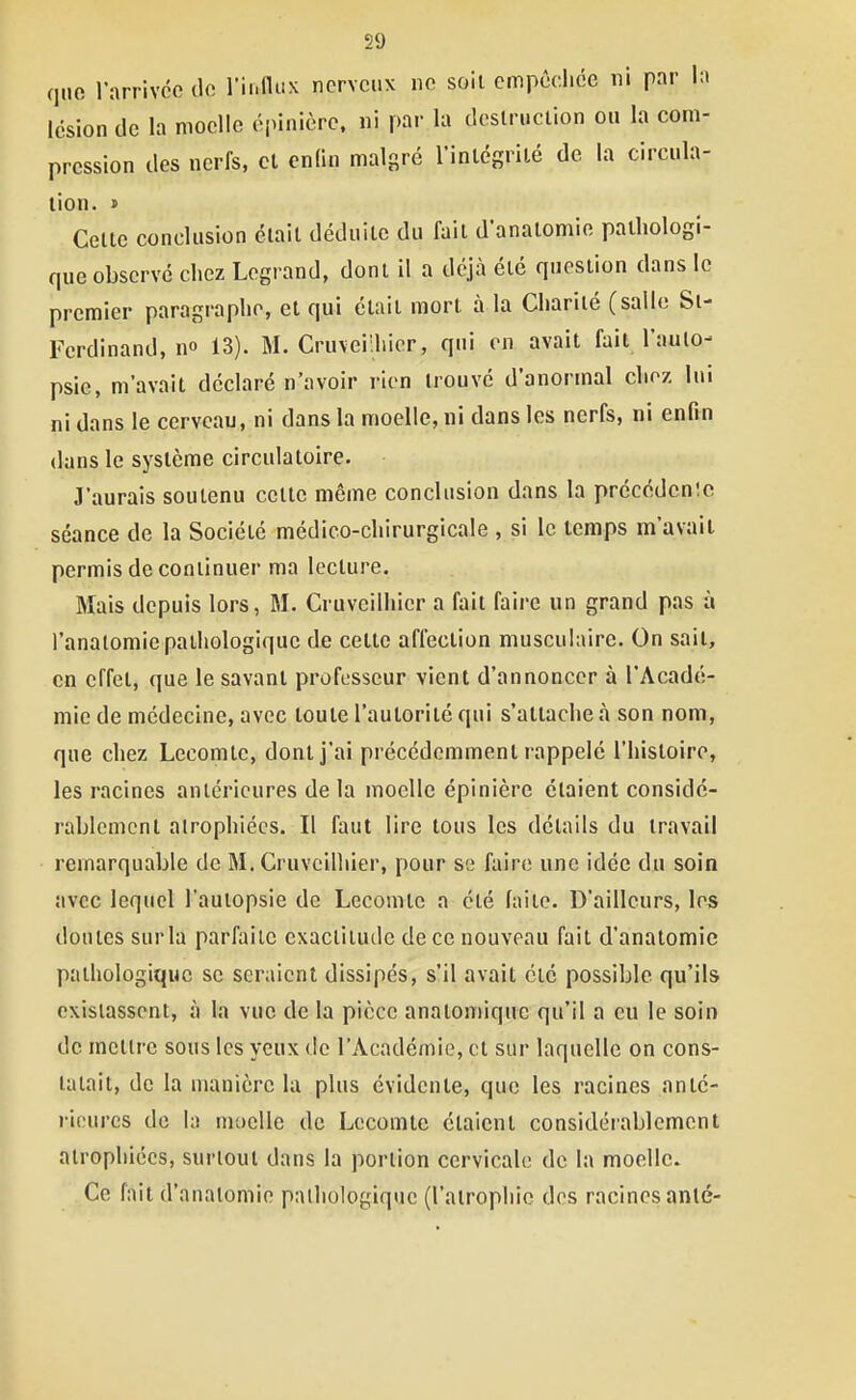 que l'arrivée de rinflux nerveux ne soil cmpêdice ni par la lésion de la moelle épinièrc. ni par la dcslruclion ou la com- pression des nerfs, cl enfin malgré l'inlégrité de la circula- lion. » Celle conclusion éiail déduile du fail d'analomie palliologi- quc observé chez Legrand, donl il a déjà élé quesiion dans le premier paragraphe, el qui élail morl à la Cliarilé (salle Si- Ferdinand, no 13). M. Cruveiihier, qui en avait fait l'aulo- psie, m'avait déclaré n'avoir rien trouvé d'anormal chez lui ni dans le cerveau, ni dans la moelle, ni dans les nerfs, ni enfin dans le système circulatoire. J'aurais soutenu celte même conclusion dans la précédcn!c séance de la Société médico-chirurgicale , si le temps m'avait permis de continuer ma lecture. Mais depuis lors, M. Cruveiihier a fait faire un grand pas à l'analomie pathologique de celle affection musculaire. On sail, en effet, que le savant professeur vient d'annoncer à l'Acadé- mie de médecine, avec toute l'autorité qui s'attache à son nom, que chez Lecomte, donl j'ai précédemment rappelé l'histoire, les racines antérieures de la moelle épinière étaient considé- rablement atrophiées. Il faut lire tous les détails du travail remarquable de M. Cruvcilliier, pour se faire une idée du soin avec lequel l'autopsie de Lecomte a été faite. D'ailleurs, les doutes sur la parfaite exactitude de ce nouveau fail d'analomie pathologique se seraient dissipés, s'il avait clé possible qu'ils existassent, à la vue de la pièce anatomiquc qu'il a eu le soin de mettre sous les yeux de l'Académie, cl sur laquelle on cons- tatait, de la manière lu plus évidente, que les racines anté- rieures de la moelle de Lecomte étaient considérablement atrophiées, surtout dans la portion cervicale de la moelle. Ce fait d'analomie pathologique (l'atrophie dos racines anté-