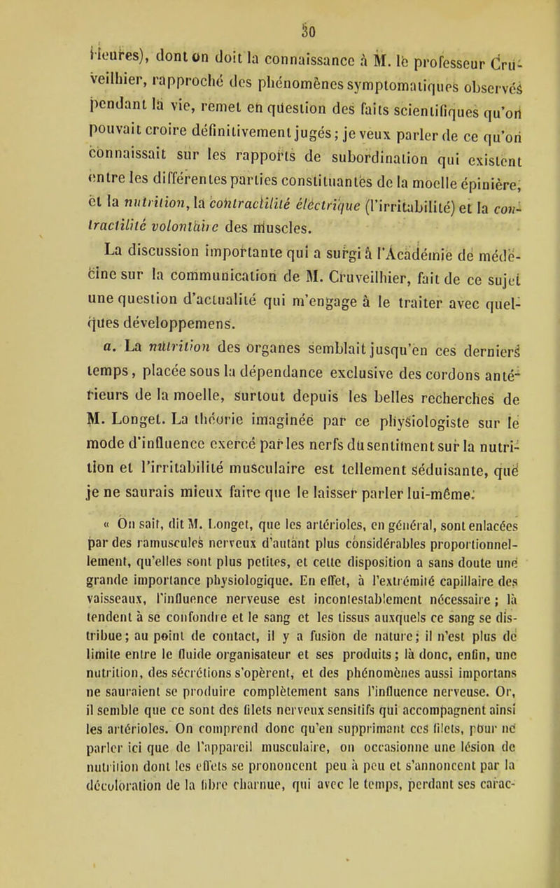 l icui-es), dont on doit la connaissance à M. le prorosseur Crii: veilliier, rapproché des phénomènes symptomaiiqiips obscrvéâ pendant Id vie, remet en question des faits scientifiques qu'ort pouvait croire définitivement jugés; je veux parler de ce qu'on connaissait sur les rapports de subordination qui existent onlre les différentes parties constiluanlës de la moelle épinière, cl la nutiiiion, la coktracHliié éléctrique (l'irritabililé) et la con- Iracliliié volonltihe des muscles. La discussion importante qui a surgi â l'Académié de méde- cine sur la communication de M. Cruveilhier, fait de ce sujet une question d'actualité qui m'engage à le traiter avec quel- fjues développemens. a. La nûtrîùon des Organes semblait jusqu'en ces dernier^ temps, placée sous la dépendance exclusive des cordons anté- rieurs de la moelle, Surtout depuis les belles recherches de M. Longet. La théorie imaginéé par ce physiologiste sur le mode d'influence exercé parles nerfs dusentiment sur la nutri- tion et l'irritabilité musculaire est tellement séduisante, qué je ne saurais mieux faire que le laisser parler lui-même: « On sait, dit M. Longei, que les arlcrioles, en général, sont enlacées t)ar des ramuscules nerveux d'autant plus considérables proportionnel- lement, qu'elles sont plus petites, et cette disposition a sans doute une grande importance physiologique. En etTet, à l'exliémiié capillaire des vaisseaux, l'influence nerveuse est inconiestablemcnt nécessaire ; là tendent à se confondre et le sang et les tissus auxquels ce sang se dis- tribue; au point de contact, il y a fusit)n de nature; il n'est plus de limite entre le (luide organisateur et ses produits ; là donc, entin, une nutrition, des sécrétions s'opèrent, et des phénomènes aussi importans ne sauraient se produire complètement sans l'influence nerveuse. Or, il semble que ce sont des Glets nerveux sensilifs qui accompagnent ainsi les artérioles. On comprend donc qu'en supprimant ces lilcis, pour ne parler ici que de l'appareil musculaire, on occasionne une lésion de nulriiion dont les cfleis se prononcent peu à peu et s'annoncent par la décoloration de la libre charnue, qui avec le temps, perdant ses cai ac-