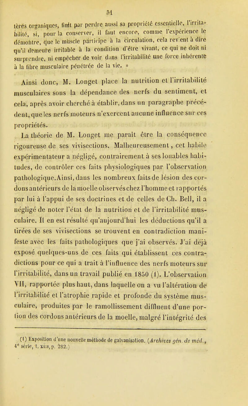 tèrès organiques, finit par perdre aussi sa propriété esscnlicllo, l'irrila- ihWlô, s\, pour la conserver, il faut encore, comme l'expérience le (lénioiitrè, que le mltscle pariicipc à la circulation, cela revient à dire qu'il demeule irritable à la condition d'être vivant, ce qui ne doit ni sui prendrc. ni empêcher de voir dans l'irritabilité une force inhérente à la libre musculaire pénétrée de la vie. » Ainsi donci M. Longet place la nutrition el l'irrilabililé musculaires sous la dépendance des nerfs du sentiment, et cela, après avoir cherché à établir, dans un paragraphe précé- dent, que les nerfs moteui s n'exercent aucune influence sur ces propriétés. La théorie de M. Longet me paraît être la conséquence rigoureuse de ses vivisections. Malheureusement, cet habile expérimentateur a négligé, contrairement à ses louables habi- tudes, de contrôler ces faits physiologiques par l'observation pathologique. Ainsi, dans les nombreux faits de lésion des cor- dons antérieurs de la moelle observés chez l'homme et i apportés par lui à l'appui de ses doctrines et de celles de Ch. Bell, il a négligé de noter l'étal de la nutrition et de l'irritabilité mus- culaire, il en est résulté qu'aujourd'hui les déductions qu'il a tirées de ses vivisections se trouvent en contradiction mani- feste avec les faits pathologiques que j'ai observés. J'ai déjà exposé quelques-uns de ces faits qui établissent ces contra- dictions pour ce qui a trait à l'influence des nerfs moteurs sur l'irritabilité, dans un travail publié en 1850 (1). L'observation VH, rapportée plus haut, dans laquelle on a vu l'altération de l'irritabilité et l'atrophie rapide et profonde du système mus- culaire, produites par le ramollissement diffluent d'une por- tion des cordons antérieurs de la moelle, malgré l'intégrité des (1) Exposition d'une nouvelle méthode de galvanisation. {Archives gén. de méd.^ série, t. xm, p. 282.)