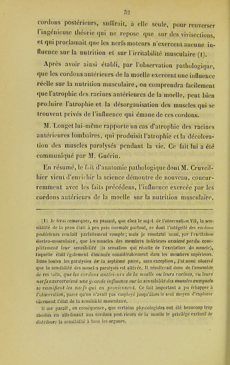 cordons poslcrioiirs, suffirait, à elle seule, pour renverser l'ingdnicusc théorie qui ne repose que sur des viviseetions, et qui proclamait que les nerfs moteurs n'exercent aueune in- fluence sur la nutrition et sur l'irritabilité musculaire (1). Après avoir ainsi établi, par l'observation pathologique, que les cordons antérieurs de la moelle exercent une influence réelle sur la nutrition musculaire, on comprendra facilement que l'atrophie des racines antérieures de la moelle, peut bien produire l'atrophie et la désorganisation des muscles qui se trouvent privés de l'influence qui émane de ces cordons. M. Longel lui-même rapporte un cas d'atrophie des racines antérieures lombaires, qui produisit l'atrophie et la décolora- tion des muscles paralysés pendant la vie. Ce fait lui a été communiqué par M. Guéi'in. En résumé, le fait d'anatomie pathologique dont 31. Cruveil- hier vient d'enrichir la science démontre de nouveau, concur- remment avec les faits précédens, l'influence exercée par les cordons antérieurs de la moelle sur la nutrition musculaire. (1) Je ferai l'cmarquei', en passant, que chez le suj'-t ilc l'observaliun Vll, la scn- sibililé de la peau claU à peu près normale partout, ce dont l'inlégrilc îles rotdoiis postérieurs rcnJait parfailciiicnl conriple ; mais je constatai aussi, par rexrilalion éleclro-musculaire, que li's muscles des membres inférieurs afaien(/jerdu com- plèlement leur sensibilité (la sensation qui résulte de rexcilalion du nuiscle), laquelle était également diminuée considérablement dans les membres supérieurs. Dans toutes les paralysies drla septième paire, sans exception, j'ai aussi observé que la sensibilité des muscb's paralysés est altérée. 11 résulterait donc de l'ensemble de ces laits, que les cordons anlérintrs de la moelle ou leurs racines, ou leurs ner-fs exerceraient une gi ande in fluence iurla sensibilité des muscles auxquels se ramifient les neifsqui en provituneut. Ce fait important a pu édiappcr à TobServation, parce qu'on n'avait pas employé jusqu'alors le seul moyen d'explorer sûrement l'clat de la sensibii.lc musculaire. Il me paraît, en conséquence, que certains pbysiologislcs ont clé beaucoup trop absolus en attribuant aux cordons posli'rieurs de la moelle le privilège exclusif de distribuer la sensibilité a tons les organes.