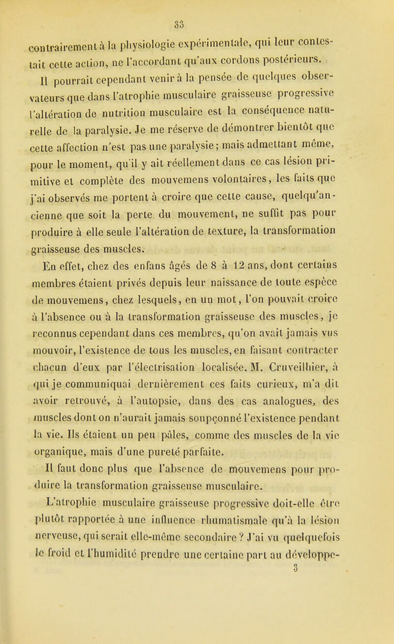 contrairemcnlà la pl.ysiologie cxpérimcnlalo, qui leur conlcs- lait celle aclion, ne l'accordant qu'aux cordons postérieurs. Il pourrait cependant venir à la pensée de quelques obser- vateurs que dans l'atrophie musculaire graisseuse progressive l'altération de nutrition musculaire est la conséquence natu- relle de la paralysie. Je me réserve de démontrer bientôt que cette affection n'est pas une paralysie; mais admettant même, pour le moment, qu'il y ait réellement dans ce cas lésion pri- mitive et complète des mouvemens volontaires, les faits que j'ai observés me portent à croire que cette cause, quelqu'an- cienne que soit la perle du mouvement, ne suffit pas pour produire à elle seule l'altération de texture, la iransformalion graisseuse des muscles. En effet, chez des enfans âgés de 8 à 12 ans, dont certains membres étaient privés depuis leur naissance de loule espèce de mouvemens, chez lesquels, en un mot, l'on pouvait croire à l'absence ou à la transformation graisseuse des muscles, je reconnus cependant dans ces membres, qu'on avait jamais vus mouvoir, l'existence de tous les muscles, en faisant contracter chacun d'eux par l'électrisation localisée. M. Cruveilliier, à qui je communiquai dernièrement ces faits curieux, m'a dit avoir retrouvé, à l'autopsie, dans des cas analogues, des muscles dont on n'aurait jamais soupçonné l'existence pendant la vie. Ils étaient un peu pâles, comme des muscles de la vie organique, mais d'une pureté parfaite. Il faut donc plus que l'absence de mouvemens pour pro- duire la transformation graisseuse musculaire. L'atrophie musculaire graisseuse progressive doit-elle être plutôt rapportée à une influence rhumatismale qu'à la lésion nerveuse, qui serait elle-même secondaire ? J'ai vu quelquefois le froid cl l'humidité prendre une certaine part au développe- 3