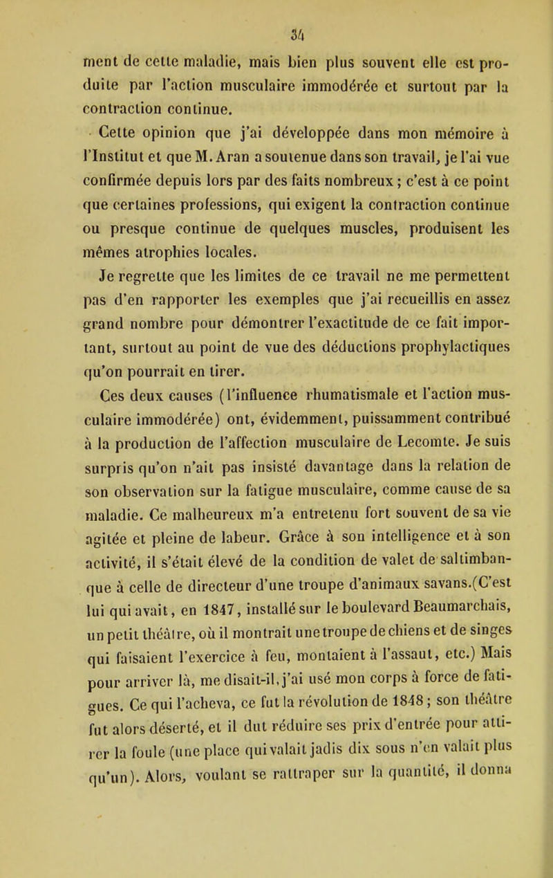 3/» ment de celle maladie, mais bien plus souvent elle est pro- duite par l'action musculaire immodérée et surtout par la contraction continue. Celte opinion que j'ai développée dans mon mémoire à l'Institut et que M. Aran a soutenue dans son travail, je l'ai vue confirmée depuis lors par des faits nombreux ; c'est à ce point que certaines professions, qui exigent la contraction continue ou presque continue de quelques muscles, produisent les mêmes atrophies locales. Je regrette que les limites de ce travail ne me permettent pas d'en rapporter les exemples que j'ai recueillis en assez grand nombre pour démontrer l'exactitude de ce fait impor- tant, surtout au point de vue des déductions prophylactiques qu'on pourrait en tirer. Ces deux causes (l'influence rhumatismale et l'action mus- culaire immodérée) ont, évidemment, puissamment contribué à la production de l'affection musculaire de Lecomle. Je suis surpris qu'on n'ait pas insisté davantage dans la relation de son observation sur la fatigue musculaire, comme cause de sa maladie. Ce malheureux m'a entretenu fort souvent de sa vie agitée et pleine de labeur. Grâce à son intelligence et à son activité, il s'était élevé de la condition de valet de saltimban- que à celle de directeur d'une troupe d'animaux savans.(C'est lui qui avait, en 1847, installé sur le boulevard Beaumarchais, un petit théàire, où il montrait une troupe de chiens et de singes qui faisaient l'exercice à feu, montaient à l'assaut, etc.) Mais pour arriver là, me disait-il, j'ai usé mon corps à force de fati- gues. Ce qui l'acheva, ce fut la révolution de 1848 ; son théâtre fut alors déserté, et il dut réduire ses prix d'entrée pour atti- rer la foule (une place qui valait jadis dix sous n'en valait plus qu'un). Alors, voulant se rattraper sur la quantité, il donna