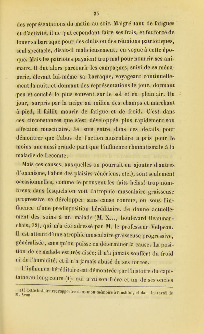 des représentations du matin au soir. Malgré tant de fatigues et d'activité, il ne put cependant faire ses frais, et fut forcé de louer sa barraque pour des clubs ou des réunions patriotiques, seul spectacle, disait-il malicieusement, en vogue à cette épo- que. Mais les patriotes payaient trop mal pour nourrir ses ani- maux. Il dut alors parcourir les campagnes, suivi de sa ména- gerie, élevant lui-même sa barraque, voyageant continuelle- ment la nuit, et donnant des représentations le jour, dormant peu et couché le plus souvent sur le sol et en plein air. Un jour, surpris par la neige au milieu des champs et marchant à pied, il faillit mourir de fatigue et de froid. C'est dans ces circonstances que s'est développée plus rapidement son affection musculaire. Je suis entré dans ces détails pour démontrer que l'abus de l'action musculaire a pris pour le moins une aussi grande part que l'influence rhumatismale à la maladie de Lecomte. Mais ces causes, auxquelles on pourrait en ajouter d'autres (l'onanisme, l'abus des plaisirs vénériens, etc.), sont seulement occasionnelles, comme le prouvent les faits hélas! trop nom- breux dans lesquels on voit l'atrophie musculaire graisseuse progressive se développer sans cause connue, ou sous l'in- fluence d'une prédisposition héréditaire. Je donne actuelle- ment des soins à un malade (M. X..., boulevard Beaumar- chais, 72), qui m'a été adressé par M. le professeur Velpeau. Il est atteint d'une atrophie musculaire graisseuse progressive, généralisée, sans qu'on puisse en déterminer la cause. La posi- tion de ce malade est très aisée; il n'a jamais souffert du froid ni de l'humidité, et il n'a jamais abusé de ses forces. L'influence héréditaire est démontrée par l'histoire du capi- taincau long cours (1), qui a vu son frère et un de ses oncles M Aran '^^^ ■'apportée dans mon mémoire à l'Inslitiit, el dans le Iravail de