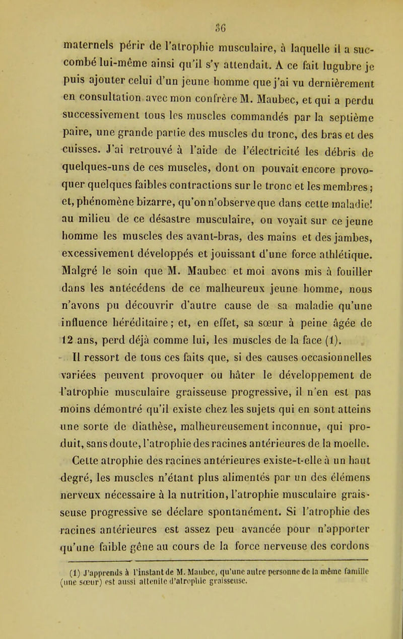 maternels périr de l'alrophie musculaire, à laquelle il a suc- combé lui-même ainsi qu'il s'y attendait. A ce fait lugubre je puis ajouter celui d'un jeune homme que j'ai vu dernièrement en consultation avec mon confrère M. Maubec, et qui a perdu successivement tous les muscles commandés par la septième paire, une grande partie des muscles du tronc, des bras et des cuisses. J'ai retrouvé à l'aide de l'électricité les débris de quelques-uns de ces muscles, dont on pouvait encore provo- quer quelques faibles contractions sur le tronc et les membres ; et, phénomène bizarre, qu'on n'observe que dans cette maladie! au milieu de ce désastre musculaire, on voyait sur ce jeune homme les muscles des avant-bras, des mains et des jambes, excessivement développés et jouissant d'une force athlétique. Malgré le soin que M. Maubec et moi avons mis à fouiller dans les antécédens de ce malheureux jeune homme, nous n'avons pu découvrir d'autre cause de sa maladie qu'une influence héréditaire; et, en effet, sa sœur à peine âgée de 12 ans, perd déjà comme lui, les muscles de la face (1). - Il ressort de tous ces faits que, si des causes occasionnelles variées peuvent provoquer ou hâter le développement de l'atrophie musculaire graisseuse progressive, il n'en est pas moins démontré qu'il existe chez les sujets qui en sont atteins une sorte de diatlièse, malheureusement inconnue, qui pro- duit, sans doute, l'atrophie des racines antérieures de la moelle. Cette atrophie des racines antérieures existe-t-elle à un haut degré, les muscles n'étant plus alimentés par un des élémens nerveux nécessaire à la nutrition, l'atrophie musculaire grais- seuse progressive se déclare spontanément. Si l'alrophie des racines antérieures est assez peu avancée pour n'apporter qu'une faible gêne au cours de la force nerveuse des cordons (1) J'apprends à Tinstantde M. Maubec, qu'une aulre personne de la même famille (une sœur) est aussi allcnlle d'alropliie graisseuse.