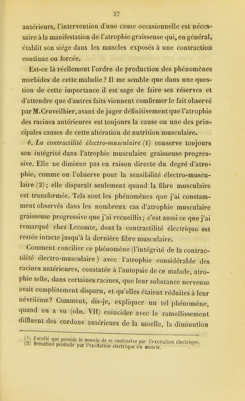 aniérieurs, l'interveniion d'une cause occasionnelle est néce&- saire à la manifeslalion de l'alrophie graisseuse qui, en général, établit son siège dans les muscles exposés à une contraction continue ou forcée. Est-ce là réellement l'ordre de production des phénomènes morbides de celte maladie ? Il me semble que dans une ques- tion de celte importance il est sage de faire ses réserves et d'attendre que d'autres faits viennent comfirmer le fait observé parM.Cruveilhier,avant de juger définitivement que l'atrophie des racines antérieures est toujours la cause ou une des prin-i cipales causes de cette altération de nutrition musculaire, b, La contracliliié électro-musculaire (1) conserve toujours son intégrité dans l'atrophie musculaire graisseuse progres- sive. Elle ne diminue pas en raison directe du degré d'atro- phie, comme on l'observe pour la sensibilité électro^muscu- ïaire (2) ; elle disparaît seulement quand la fibre musculaire est transformée. Tels sont les phénomènes que j'ai constam- ment observés dans les nombreux cas d'atrophie musculaire graisseuse progressive que j'ai recueillis; c'est aussi ce que j'ai remarqué chez Lecorate, dont la contractilité électrique est restée intacte jusqu'à la dernière fibre musculaire. Comment concilier ce phénomène (l'intégrité de la contrac- tilité électro-musculaire) avec l'atrophie considérable des racines antérieures, constatée à l'autopsie de ce malade, atro- phie telle, dans certaines racines, que leur substance nerveuse avait complètement disparu, et qu'elles étaient réduites à leur névrilème? Comment, dis-je, expliquer un tel phénomène, quand on a vu (obs. VII) coïncider avec le ramollissement diffluentdes cordons aniérieurs de là moelle, la diminution btiibatioii pioduilc par l'excitation clcctrique du muscle.