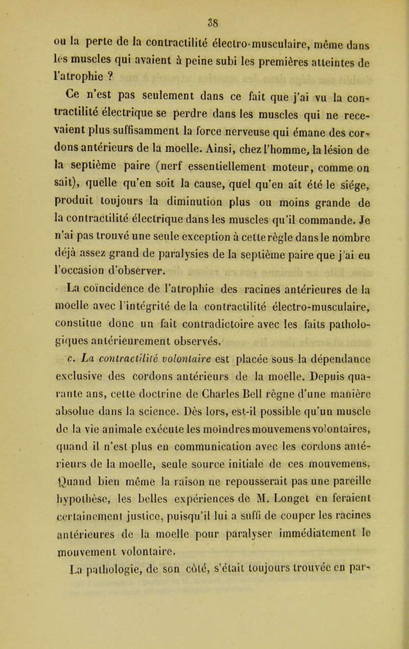 ou la perle de la conlraclililé éleclro-musculaire, môme dans les muscles qui avaient à peine subi les premières atteintes de l'atrophie ? Ce n'est pas seulement dans ce fait que j'ai vu la con^ traclilité électrique se perdre dans les muscles qui ne rece- vaient plus suffisamment la force nerveuse qui émane des cor^ dons antérieurs de la moelle. Ainsi, chez l'homme, la lésion de la septième paire (nerf essentiellement moteur, comme on sait), quelle qu'en soit la cause, quel qu'en ait été le siège, produit toujours la diminution plus ou moins grande de la conlractilité électrique dans les muscles qu'il commande. Je n'ai pas trouvé une seule exception à cette règle dans le nombre déjà assez grand de paralysies de la septième paire que j'ai eu l'occasion d'observer. La coïncidence de l'atrophie des racines antérieures de la moelle avec l'intégrité delà contraciilité électro-musculaire, constitue donc un fait contradictoire avec les faits patholo- giques antérieurement observés. c. La contract'iUié volontaire est placée sous la dépendance exclusive des cordons antérieurs de la moelle. Depuis qua- rante ans, celle doctrine de Charles Bell règne d'une manière absolue dans la science. Dès lors, est-il possible qu'un muscle de la vie animale exécute les moindres raouvemens volontaires, quand il n'est plus en communication avec les cordons anté- rieurs de la moelle, seule source initiale de ces mouvemens. Quand bien même la raison ne repousserait pas une pareille hypothèse, les belles expériences de M. Longei en feraient ccrlainemenl justice, puisqu'il lui a suffi de couper les racines antérieures de la moelle pour paralyser immédiatement le mouvement volonlaire. La pathologie, de son côté, s'élaii toujours trouvée en par^