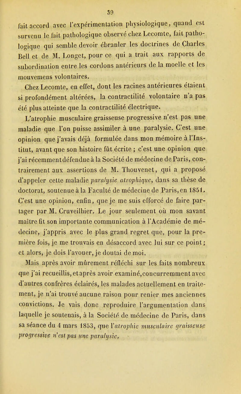 faitnccord avec l'expérimentation physiologique, quand est survenu le l'ail pathologique observé chez Lecomle, lait patho- logique qui semble devoir ébranler les doctrines de Charles Bell et de M. Longet, pour ce qui a trait aux rapports de subordination entre les cordons antérieurs de la moelle et les mouvemens volontaires. Chez Lecomte, en effet, dont les racines antérieures étaient si profondément altérées, la contractilité volontaire n'a pas été plus atteinte que la contractilité électrique. L'atrophie musculaire graisseuse progressive n'est pas une maladie que l'on puisse assimiler à une paralysie. C'est une opinion que j'avais déjà formulée dans mon mémoire à l'Ins- titut, avant que son histoire fût écrite ; c'est une opinion que j'ai récemmentdéfendueà la Société de médecine de Paris, con- trairement aux assertions de M. ïhouvenet, qui a proposé d'appeler cette maladie paralysie airopliique, dans sa thèse de doctorat, soutenue à la Faculté de médecine de Paris, en 1851, C'est une opinion, enûn, que je me suis efforcé de faire par- tager par M. Cruveilhier, Le jour seulement où mon savant maître fit son importante communication à l'Académie de mé- decine, j'appris avec le plus grand regret que, pour la pre^ mière fois, je me trouvais en désaccord avec lui sur ce point; et alors, je dois l'avouer, je doutai de moi. Mais après avoir mûrement réfléchi sur les faits nombreux que j'ai recueillis, et après avoir examiné,concurremment avec d'autres confrères éclairés, les malades actuellement en traite- ment, je n'ai trouvé aucune raison pour renier mes anciennes convictions. Je vais donc reproduire l'argumentation dans laquelle je soutenais, à la Société de médecine de Paris, dans sa séance du 4 mars 1853, que Yalrophic musçiUaire (jraissçusp progressive tiesl pas une paralysie,