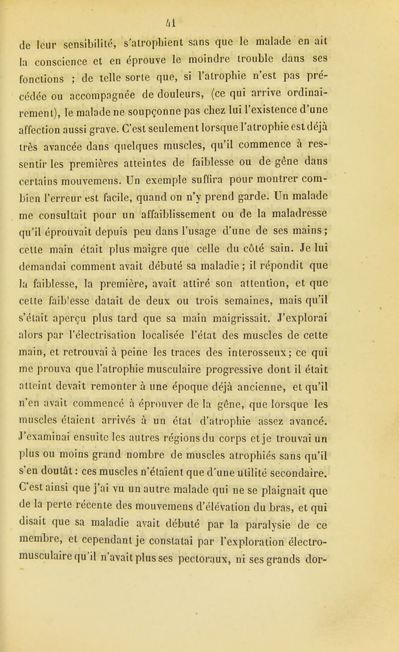 de leur sensibilité, s'alrophient sans que le malade en ait la conscience et en éprouve le moindre trouble dans ses fonctions ; de telle sorte que, si l'atrophie n'est pas pré- cédée ou accompagnée de douleurs, (ce qui arrive ordinai- rement), le malade ne soupçonne pas chez lui l'existence d'une affection aussi grave. C'est seulement lorsque l'atrophie est déjà très avancée dans quelques muscles, qu'il commence à res- sentir les premières atteintes de faiblesse ou de gêne dans certains mouvemens. Un exemple suffira pour montrer com- bien l'erreur est facile, quand on n'y prend garde. Un malade me consultait pour un affaiblissement ou de la maladresse qu'il éprouvait depuis peu dans l'usage d'une de ses mains; cette main était plus maigre que celle du côté sain. Je lui demandai comment avait débuté sa maladie ; il répondit que la faiblesse, la première, avait attiré son attention, et que cette faib'esse datait de deux ou trois semaines, mais qu'il s'était aperçu plus tard que sa main maigrissait. J'explorai alors par l'électrisation localisée l'état des muscles de cette main, et retrouvai à peine les traces des interosseux; ce qui me prouva que l'atrophie musculaire progressive dont il était atteint devait remonter à une époque déjà ancienne, et qu'il n'en avait commencé à éprouver de la gène, que lorsque les muscles étaient arrivés à un étal d'atrophie assez avancé. J'examinai ensuite les autres régions du corps et je trouvai un plus ou moins grand nombre de muscles atrophiés sans qu'il s'en doutât : ces muscles n'étaient que d'une utilité secondaire. C'est ainsi que j'ai vu un autre malade qui ne se plaignait que de la perle récente des mouvemens d'élévation du bras, et qui disait que sa maladie avait débuté par la paralysie de ce membre, et cependant je constatai par l'exploration électro- musculaire qu'il n'avait plus ses pectoraux, ni ses grands dor-