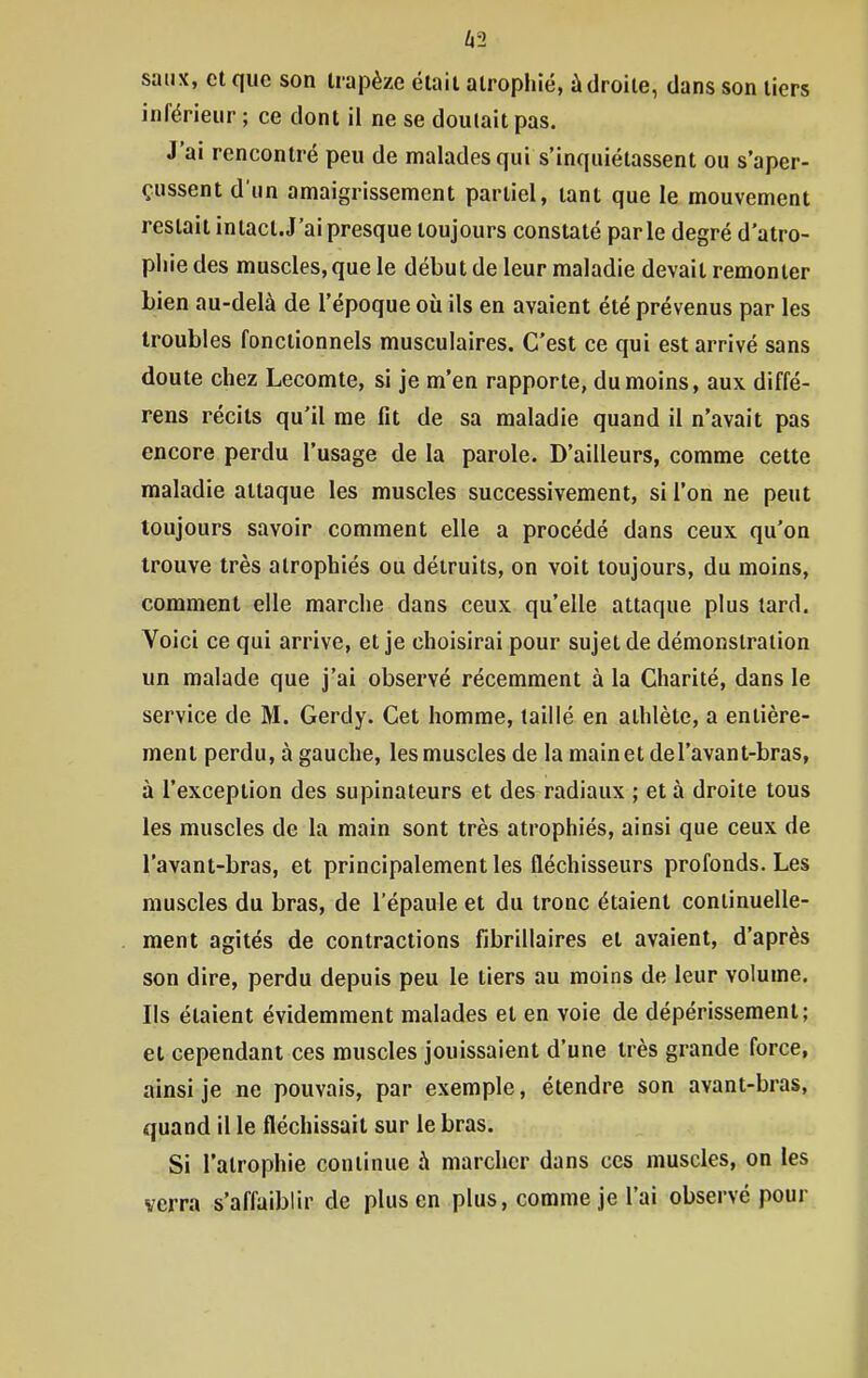 A2 saiix, et que son trapèze était atrophié, à droite, dans son tiers inférieur ; ce dont il ne se doulait pas. J'ai rencontré peu de malades qui s'inquiétassent ou s'aper- çussent d'un amaigrissement partiel, tant que le mouvement restait intact. J'ai presque toujours constaté parle degré d'atro- pliiedes muscles, que le début de leur maladie devait remonter Lien au-delà de l'époque où ils en avaient été prévenus par les troubles fonctionnels musculaires. C'est ce qui est arrivé sans doute chez Lecomte, si je m'en rapporte, du moins, aux diffé- rens récits qu'il me fit de sa maladie quand il n'avait pas encore perdu l'usage de la parole. D'ailleurs, comme cette maladie attaque les muscles successivement, si l'on ne peut toujours savoir comment elle a procédé dans ceux qu'on trouve très atrophiés ou détruits, on voit toujours, du moins, comment elle marche dans ceux qu'elle attaque plus tard. Voici ce qui arrive, et je choisirai pour sujet de démonstration un malade que j'ai observé récemment à la Charité, dans le service de M. Gerdy. Cet homme, taillé en athlète, a entière- ment perdu, à gauche, les muscles de la mainetdel'avant-bras, à l'exception des supinateurs et des radiaux ; et à droite tous les muscles de la main sont très atrophiés, ainsi que ceux de l'avant-bras, et principalement les fléchisseurs profonds. Les muscles du bras, de l'épaule et du tronc étaient continuelle- ment agités de contractions fibrillaires et avaient, d'après son dire, perdu depuis peu le tiers au moins de leur volume. Ils étaient évidemment malades et en voie de dépérissement; et cependant ces muscles jouissaient d'une très grande force, ainsi je ne pouvais, par exemple, étendre son avant-bras, quand il le fléchissait sur le bras. Si l'atrophie continue à marcher dans ces muscles, on les verra s'affaiblir de plus en plus, comme je l'ai observé pour