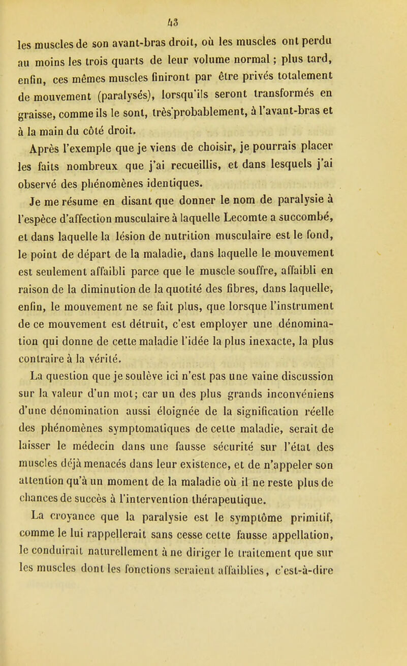 les muscles de son avant-bras droit, où les muscles ont perdu au moins les trois quarts de leur volume normal ; plus tard, enfin, ces mêmes muscles finiront par être privés totalement de mouvement (paralysés), lorsqu'ils seront transformés en graisse, comme ils le sont, irèsprobablement, à l'avant-bras et à la main du côté droit. Après l'exemple que je viens de choisir, je pourrais placer les faits nombreux que j'ai recueillis, et dans lesquels j'ai observé des phénomènes identiques. Je me résume en disant que donner le nom de paralysie à l'espèce d'affection musculaire à laquelle Lecomte a succombé, et dans laquelle la lésion de nutrition musculaire est le fond, le point de départ de la maladie, dans laquelle le mouvement est seulement affaibli parce que le muscle souffre, affaibli en raison de la diminution de la quotité des fibres, dans laquelle, enfin, le mouvement ne se fait plus, que lorsque l'instrument de ce mouvement est détruit, c'est employer une dénomina- tion qui donne de cette maladie l'idée la plus inexacte, la plus contraire à la vérité. La question que je soulève ici n'est pas une vaine discussion sur la valeur d'un mot; car un des plus grands inconvéniens d'une dénomination aussi éloignée de la signification réelle des phénomènes symptomatiques de cette maladie, serait de laisser le médecin dans une fausse sécurité sur l'état des muscles déjà menacés dans leur existence, et de n'appeler son attention qu'à un moment de la maladie où il ne reste plus de chances de succès à l'intervention thérapeutique. La croyance que la paralysie est le symptôme primitif, comme le lui rappellerait sans cesse cette fausse appellation, le conduirait naturellement à ne diriger le traitement que sur les muscles dont les fonctions seraient affaiblies, c'est-à-dire