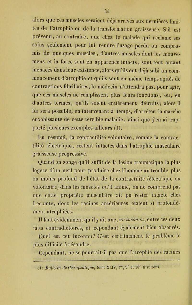 alors que ces muscles seraient déjà arrives aux dernières limi- tes de l'atropine ou de la transformation graisseuse. S'il est prévenu, au contraire, que chez le malade qui réclame ses soins seulement pour lui rendre l'usage perdu ou compro- mis de quelques muscles, d'autres muscles dont les mouve- mens et la force sont en apparence intacts , sont tout autant menacés dans leur existence, alors qu'ils ont déjà subi un com- mencement d'atrophie et qu'ils sont en même temps agités de contractions fibrillaires, le médecin n'attendra pas, pour agir, que ces muscles ne remplissent plus leurs fonctions, ou, en d'autres termes, qu'ils soient entièrement détruits; alors il lui sera possible, en intervenant à temps, d'arrêter la marche envahissante de cette terrible maladie, ainsi que j'en ai rap- porté plusieurs exemples ailleurs (1). En résumé, la contraclilité volontaire, comme la contrac- tilité électrique, restent intactes dans l'atrophie musculaire graisseuse progressive. Quand on songe qu'il suffit de la lésion traumatique la plus légère d'un nerf pour produire chez l'homme un trouble plus ou moins profond de l'élat de la contractililé (électrique ou volontaire) dans les muscles qu'il anime, on ne comprend pas que cette propriété musculaire ait pu rester intacte chez Lecomte, dont les racines antérieures étaient si profondé- ment atrophiées. Il faut évidemment qu'il y ait une, un inconnu, entre ces deux faits contradictoires, et cependant également bien observés. Quel est cet inconnu? C'est certainement le problème le plus difficile à résoudre. Cependant, ne se pourrait-il pas que l'atrophie des racines \\) Bulklin de thérapeutique, lomc Xl.lV, 7, 9« cl 10'^ li\raisons.