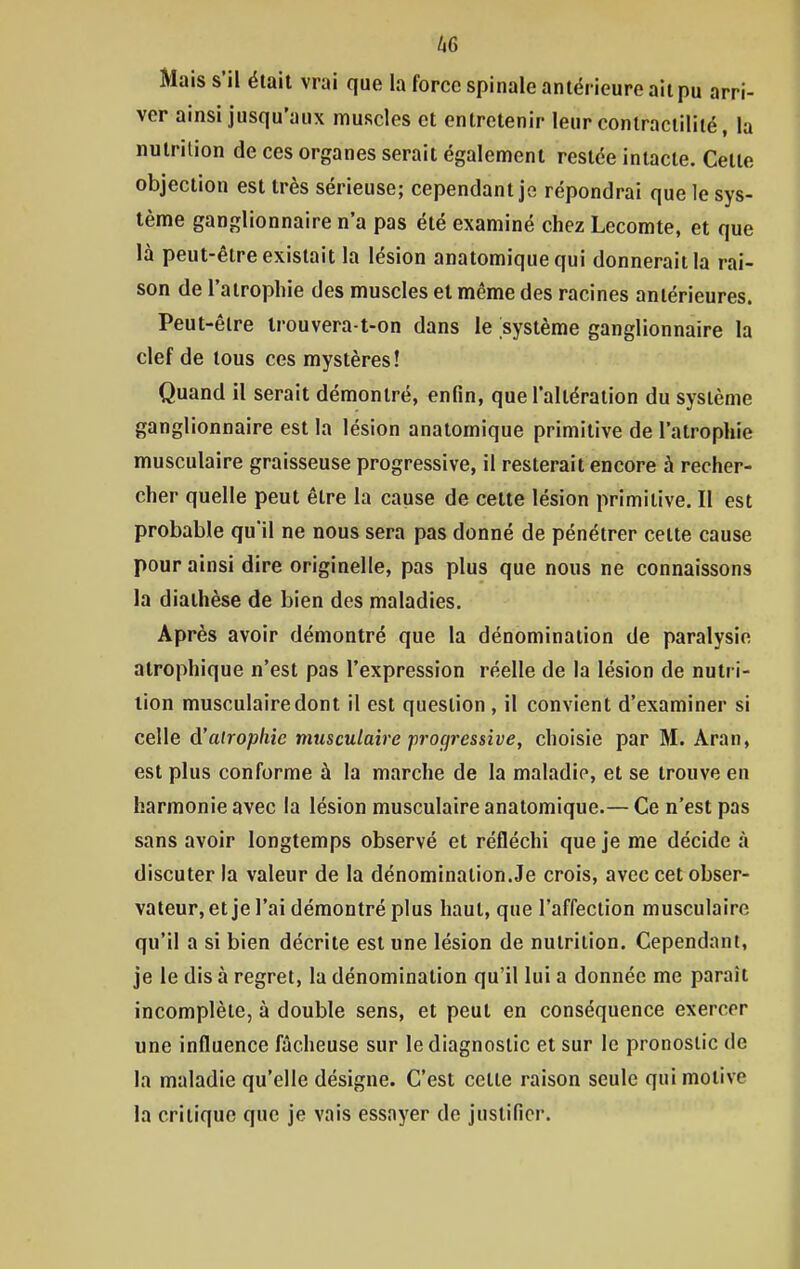 Mais s'il était vrai que la force spinale antérieure ait pu arri- ver ainsi jusqu'aux muscles et entretenir leur contraciilité, la nutrition de ces organes serait également restée intacte. Celte objection est très sérieuse; cependant je répondrai que le sys- tème ganglionnaire n'a pas été examiné chez Lecomte, et que là peut-être existait la lésion anatomique qui donnerait la rai- son de l'atrophie des muscles et même des racines antérieures. Peut-être irouvera-t-on dans le système ganglionnaire la clef de tous ces mystères! Quand il serait démontré, enfin, que l'altération du système ganglionnaire est la lésion anatomique primitive de l'atrophie musculaire graisseuse progressive, il resterait encore à recher- cher quelle peut être la cause de cette lésion primitive. Il est probable qu'il ne nous sera pas donné de pénétrer cette cause pour ainsi dire originelle, pas plus que nous ne connaissons la diaihèse de bien des maladies. Après avoir démontré que la dénomination de paralysie atrophique n'est pas l'expression réelle de la lésion de nutr i- tion musculaire dont il est question , il convient d'examiner si celle d'atrophie musculaire progressive, choisie par M. Aran, est plus conforme à la marche de la maladie, et se trouve en harmonie avec la lésion musculaire anatomique.— Ce n'est pas sans avoir longtemps observé et réfléchi que je me décide à discuter la valeur de la dénomination.Je crois, avec cet obser- vateur, et je l'ai démontré plus haut, que l'affection musculaire qu'il a si bien décrite est une lésion de nutrition. Cependant, je le dis à regret, la dénomination qu'il lui a donnée me paraît incomplète, à double sens, et peut en conséquence exercer une influence fâcheuse sur le diagnostic et sur le pronostic de la maladie qu'elle désigne. C'est celte raison seule qui motive la critique que je vais essayer de justifier.