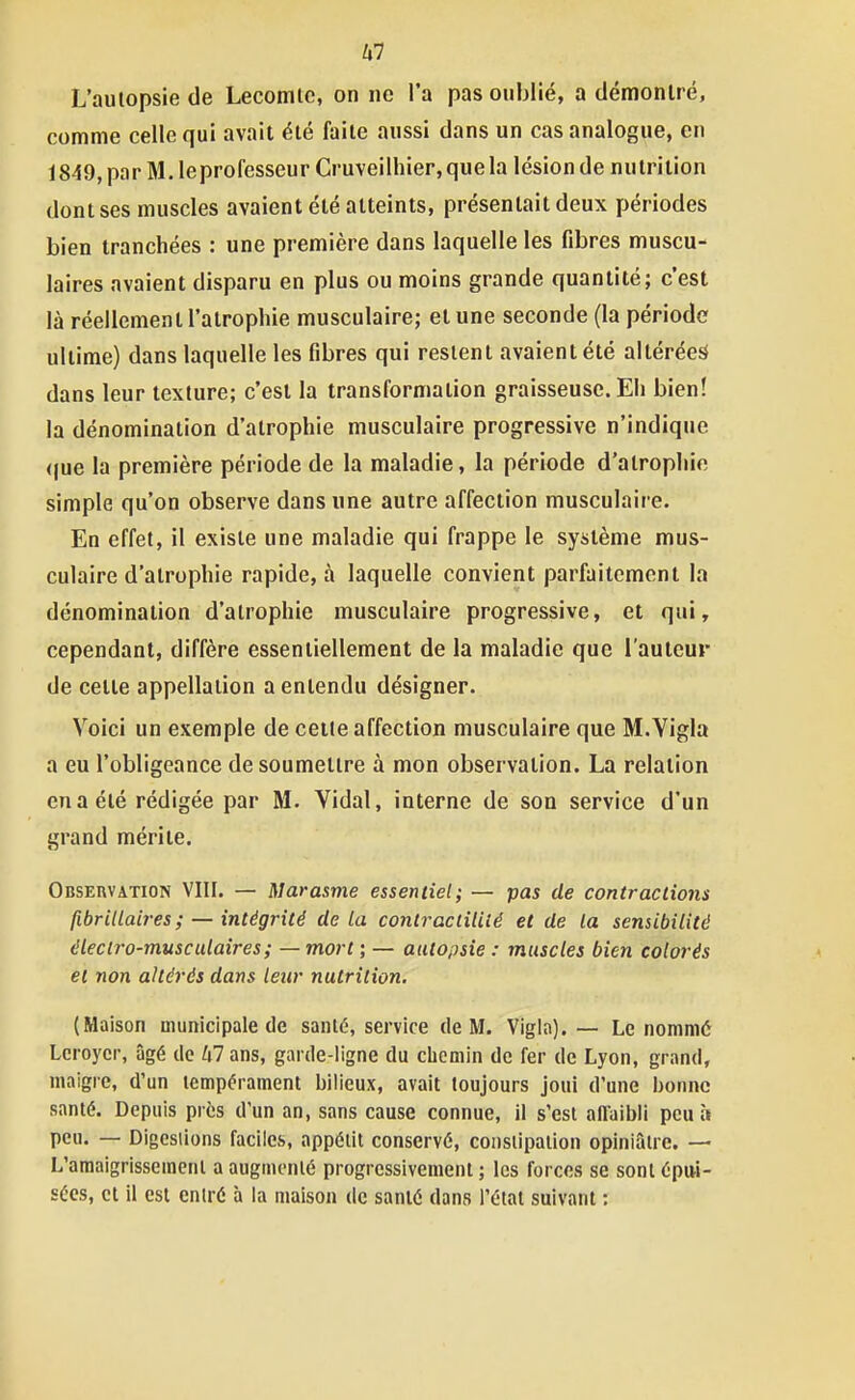 Z.7 L'autopsie de Lecomlc, on ne l'a pas oublié, a démonlré, comme celle qui avait élé faite aussi dans un cas analogue, en 1849,par M.leprofesseur Cruveilhier,quela lésion de nutrition dont ses muscles avaient été atteints, présentait deux périodes bien tranchées : une première dans laquelle les fibres muscu- laires avaient disparu en plus ou moins grande quantité; c'est là réellement l'atrophie musculaire; et une seconde (la période ultime) dans laquelle les fibres qui restent avaient été altérées dans leur texture; c'est la transformation graisseuse. Eh bien! la dénomination d'atrophie musculaire progressive n'indique (|ue la première période de la maladie, la période d'atrophie simple qu'on observe dans une autre affection musculaii e. En effet, il existe une maladie qui frappe le système mus- culaire d'atrophie rapide, à laquelle convient parfaitement la dénomination d'atrophie musculaire progressive, et qui, cependant, diffère essentiellement de la maladie que l'auteur de cette appellation a entendu désigner. Voici un exemple de cette affection musculaire que M.Yigla a eu l'obligeance de soumettre à mon observation. La relation en a été rédigée par M. Vidal, interne de son service d'un grand mérite. Observation VIII. — Marasme essentiel; — pas de contracliom fibrillaires; —intégrité delà conlractiiué et de la sensibilité éleclro-musculaires; — mort ; — autopsie : muscles bien colorés et non altérés dans leur nutrition. (Maison municipale de santé, service de M. Vigia). — Le nommé Lcroycr, âgé de ^i7ans, garde-ligne du chemin de fer de Lyon, grand, maigre, d'un tempérament bilieux, avait toujours joui d'une ])onnc santé. Depuis près d'un an, sans cause connue, il s'est aflaibii peu à peu. — Digestions faciles, appétit conservé, constipation opiniâtre. — L'amaigrissement a augmenté progressivement ; les forces se sont épui- sées, et il est entré à la maison de santé dans l'état suivant ;