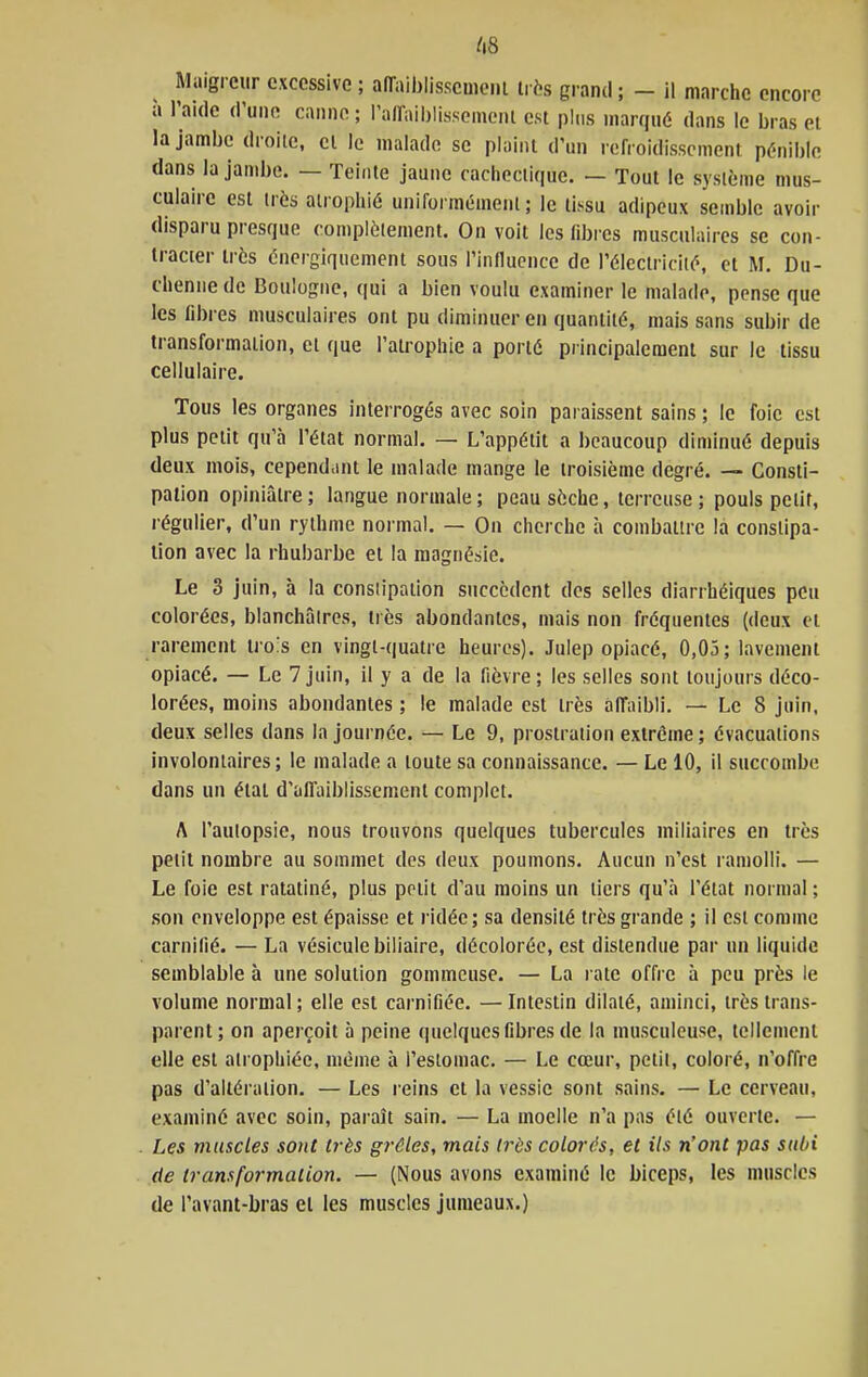 /i8 Maigreur excessive ; afraiblisscmeni li és grand ; - il marche encore à l'aide d'une canne ; rairaiblissemenl est plus marqué dans le bras el la jambe droite, cl le malade se plainl d'un rcfroidisscmenl pf-nible dans la jambe. — Teinle jaune cacheciiquc. — Toul le syslème mus- culaire esl très atrophié unifoimément ; le tissu adipeux semble avoir disparu presque complètement. On voit les fibres musculaires se con- Iracier très ènergiquement sous l'inlluence de l'électricité, et M. Du- chenne de Boulogne, qui a bien voulu examiner le malade, pense que les fibres musculaires onl pu diminuer en quantité, mais sans subir de transformaiion, et que l'atrophie a porté principalement sur le tissu cellulaire. Tous les organes interrogés avec soin paraissent sains ; le foie est plus petit qu'à l'état normal. — L'appétit a beaucoup diminué depuis deux mois, cependant le malade mange le troisième degré. — Consti- pation opiniâtre ; langue normale ; peau sèche, terreuse ; pouls petit, régulier, d'un rythme normal. — On cherche à comballre la constipa- tion avec la rhubarbe et la magnésie. Le 3 juin, à la constipation succèdent des selles diarrhéiques peu colorées, blanchâtres, très abondantes, mais non fréquentes (deux el rarement tro's en vingt-quatre heures). Julep opiacé, 0,05; lavement opiacé. — Le 7 juin, il y a de la fièvre; les selles sont toujours déco- lorées, moins abondantes ; le malade est très affaibli. — Le 8 juin, deux selles dans la journée. — Le 9, prostration extrême ; évacuations involontaires; le malade a toute sa connaissance. — Le 10, il succombe dans un étal d'affaiblissement complet. A l'autopsie, nous trouvons quelques tubercules miliaires en très petit nombre au sommet des deux poumons. Aucun n'est ramolli. — Le foie est ratatiné, plus petit d'au moins un tiers qu'à l'état normal; son enveloppe est épaisse et ridée ; sa densité très grande ; il est comme carnifié. — La vésicule biliaire, décolorée, est distendue par un liquide semblable à une solution gommeuse. — La rate offre à peu près le volume normal; elle est carnifiée. —Intestin dilaté, aminci, très trans- parent; on aperçoit à peine quelques fibres de la musculeuse, tellement elle esl atrophiée, même à l'estomac. — Le cœur, petit, coloré, n'offre pas d'altération. — Les reins et la vessie sont sains. — Le cerveau, examiné avec soin, paraît sain. — La moelle n'a pas été ouverte. — Les muscles sont ti-ès grêles, mais très colorés, et ils n'ont pas snbi de transformation. — (Nous avons examiné le biceps, les muscles de l'avant-bras el les muscles jumeaux.)