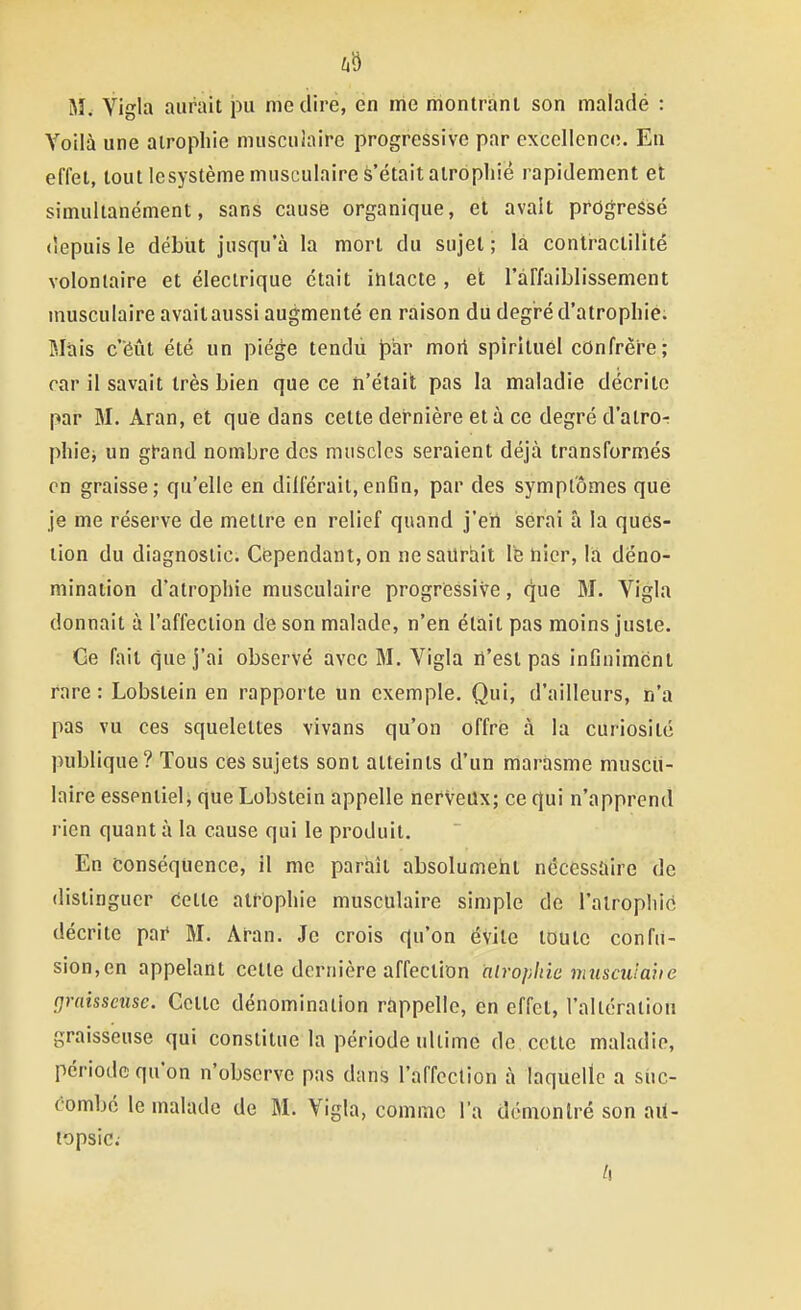 Mw Yigla aurait pu médire, en me montrant son malade : Voilà une atrophie musculaire progressive par excellence. En effet, tout lesystème musculaire s'était atrophié rapidement et simultanément, sans causé organique, et avait progressé depuis le début jusqu'à la mort du sujet ; là contractilîté volontaire et électrique était intacte , et l'affaiblissement musculaire avait aussi augmenté en raison du degré d'atrophie. Mais c'éût été un piège tendii par mort spirituel cOnfrèi'e; car il savait très bien que ce n'était pas la maladie décrite par M. Aran, et que dans cette dernière et à ce degré d'atror phiej un gt-and nombre des muscles seraient déjà transformés en graisse; qu'elle en différait,enfin, par des symptômes que je me réserve de mettre en relief quand j'en serai â la ques- tion du diagnostic. Cependant, on ne saurait le nier, là déno- mination d'atrophie musculaire progriessive, que M. Yigla donnait à l'affection de son malade, n'en était pas moins juste. Ge fait que j'ai observé avec M. Yigla n'est pas inOnimcnt rare : Lobstein en rapporte un exemple. Qui, d'ailleurs, n'a pas vu ces squelettes vivans qu'on offre à la curiosité publique? Tous ces sujets sont atteints d'un marasme muscu- laire essentiel, que Lobstein appelle nerveux; ce qui n'apprend rien quant à la cause qui le produit. En conséquence, il me parhîl absolumeht nécessaire de distinguer Cette atrophie musculaire simple de l'alrophic décrite pai» M. Aran. Je crois qu'on évite toute confu- sion,en appelant celte dernière affection hlroplne muscuiaiie graisseuse. Cette dénomination ràppello, en effet, l'altération graisseuse qui constitue la période ultime de cette maladie, période qu'on n'observe pas dans l'affection à laquelle a suc- combé le malade de M. Yigla, comme l'a démontré son ait- lopsic;