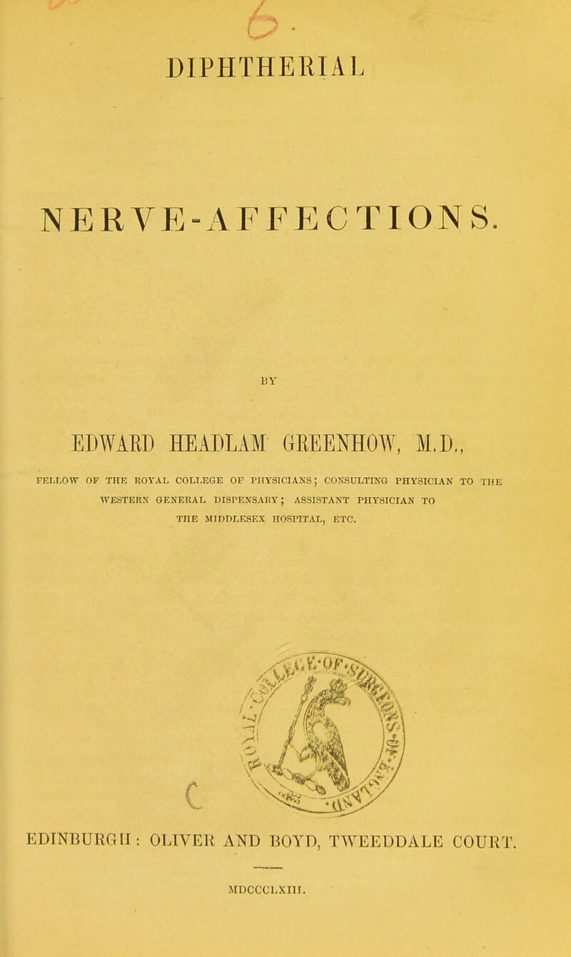 DIPHTHERIAL NERVE-AFFECTIONS. BY EDWARD HEADLAM GEEENHOW, M.D., TT.r,T-OW OF TlIK ROYAL COLLEGE OF PHYSICIANS; CONSULTING PHYSICIAN TO THE WESTERN GENERAL DISPENSARY; ASSISTANT PHYSICIAN TO THE SflDDLESEX HOSPITAL, ETC. EDINBURGH: OLIVER AND BOYD, TWEEDDALE COURT. MDCCChXIII.