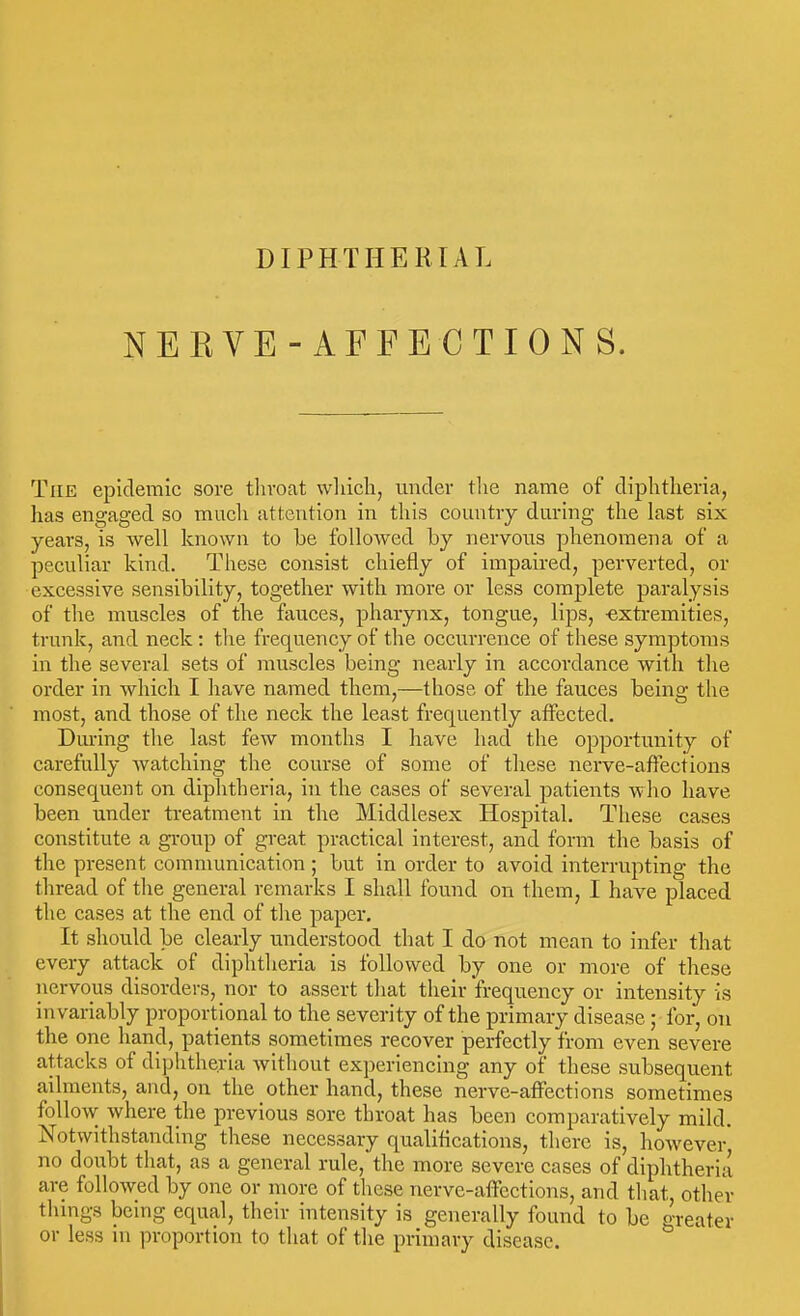 NEEVE- AFFECTIONS. The epidemic sore throat wliicla, under tlie name of diphtheria, has engaged so much attention in this country during the last six years, is well known to be followed by nervous phenomena of a peculiar kind. These consist chiefly of impaired, perverted, or excessive sensibility, together with more or less complete paralysis of the muscles of the fauces, pharynx, tongue, lips, -extremities, trunk, and neck : the frequency of the occurrence of these symptoms in the several sets of muscles being nearly in accordance with the order in which I liave named them,—those of the fauces being the most, and those of the neck the least frequently affected. Dm-ing the last few months I have had the opportunity of carefully watching the course of some of these nerve-affections consequent on diphtheria, in the cases of several patients who have been under treatment in the Middlesex Hospital. These cases constitute a group of great practical interest, and form the basis of the present communication ; but in order to avoid interrupting the thread of the general remarks I shall found on them, I have placed the cases at the end of the paper. It should be clearly understood that I do not mean to infer that every attack of diphtheria is followed by one or more of these nervous disorders, nor to assert tliat their frequency or intensity is invariably proportional to the severity of the primary disease ; for, on the one hand, patients sometimes recover perfectly from even severe attacks of diphtheria without experiencing any of these subsequent ailments, and, on the other hand, these nerve-affections sometimes follow where the previous sore throat has been comparatively mild. Notwithstanding these necessary qualiflcations, there is, however* no doubt that, as a general rule, the more severe cases of diphtheria are followed by one or more of these nerve-affections, and that, other tlungs being equal, their intensity is generally found to be greater or less in proportion to that of the primary disease.