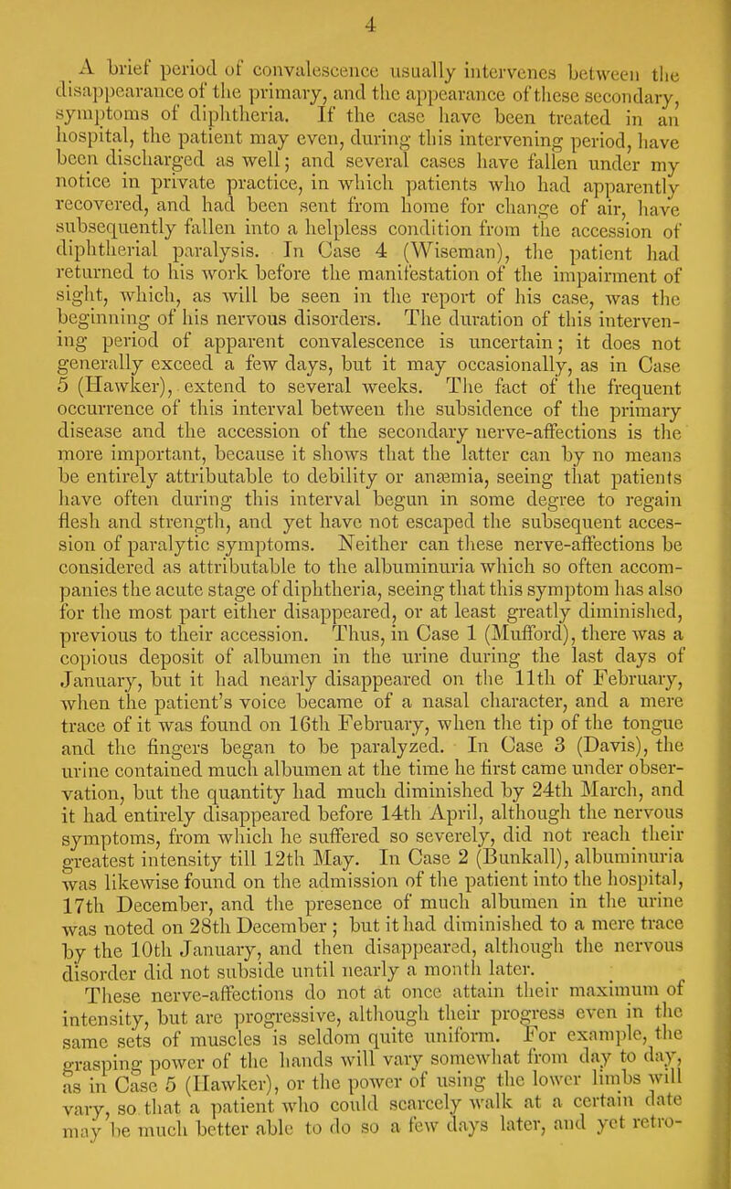 A brief period of convalescence usually intervenes between the disappearance of the primary, and the appearance of these secondary, symptoms of diphtheria. If the case have been treated in aii hospital, the patient may even, during this intervening period, have been discharged as well; and several cases have fallen under my notice in private practice, in which patients who had apparently recovered, and had been sent from home for change of air, have subsequently fallen into a helpless condition from the accession of diphtherial paralysis. In Case 4 (Wiseman), the patient had returned to his work before the manifestation of the impairment of sight, which, as will be seen in the report of his case, was the beginning of his nervous disorders. The duration of this interven- ing period of apparent convalescence is uncertain; it does not generally exceed a few days, but it may occasionally, as in Case 5 (Hawker),. extend to several weeks. The fact of the frequent occurrence of this interval between the subsidence of the primary disease and the accession of the secondary nerve-affections is the more important, because it shows that the latter can by no means be entirely attributable to debility or antemia, seeing that patients have often during this interval begun in some degree to regain flesh and strength, and yet have not escaped the subsequent acces- sion of paralytic symptoms. Neither can these nerve-affections be considered as attributable to the albuminuria which so often accom- panies the acute stage of diphtheria, seeing that this symptom has also for the most part either disappeared, or at least greatly diminished, previous to their accession. Thus, in Case 1 (Mufford), there was a copious deposit of albumen in the urine during the last days of January, but it had nearly disappeared on the lltli of February, Avhen the patient's voice became of a nasal character, and a mere trace of it was found on 16th February, when the tip of the tongue and the fingers began to be paralyzed. In Case 3 (Davis), the urine contained much albumen at the time he first came under obser- vation, but the quantity had much diminished by 24th March, and it had entirely disappeared before 14th April, although the nervoiis symptoms, from which he suffered so severely, did not reach their greatest intensity till 12th May. In Case 2 (Bunkall), albuminuria was likewise found on the admission of the patient into the hospital, 17th December, and the presence of much albumen in the urine was noted on 28th December ; but it had diminished to a mere trace by the 10th January, and then disappeared, altliough the nervous disorder did not subside until nearly a month later. These nerve-affections do not at once attain their maximum of intensity, but are progressive, although their progress CA-cn in tlic same sets of muscles is seldom quite uniform. For exanii)lc, tlie grasping power of the hands will vary somewhat from day to day, as in Case 5 (Hawker), or the power of using the lower linibs will vary, so that a ])atient who could scarcely walk at a certain date nmv be much better able to do so a few days later, and yet retro-