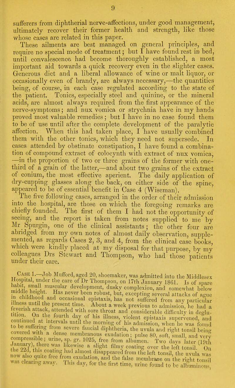 sufferers from diphtherial nerve-afFections, under good management, ultimately recover their former health and strength, like those whose cases are related in this paper. These ailments are best managed on general principles, and require no special mode of treatment; but I have found rest in bed, until convalescence had become thoroughly established, a most important aid towards a quick recovery even in the slighter cases. Generous diet and a liberal allowance of wine or malt liquor, or occasionally even of brandy, are always necessary,—the quantities being, of course, in each case regulated according to the state of the patient. Tonics, especially steel and quinine, or the mineral acids, are almost always required from the first appearance of the nerve-symptoms; and nux vomica or strychnia have in my hands proved most valuable remedies; but I have in no case found them to be of use until after the complete development of the paralytic affection. When this had taken place, I have usually combined them with the other tonics, which they need not supersede. In cases attended by obstinate constipation, I have found a combina- tion of compound extract of colocynth Avith extract of nux vomica, —in the proportion of two or three gi-ains of the former with one- third of a grain of the latter,—and about two grains of the extract of conium, the most effective aperient. The daily application of dry-cupping glasses along the back, on either side of the spine, appeared to be of essential benefit in Case 4 (Wiseman). The five following cases, arranged in the order of their admission into the hospital, are those on which tlie foregoing remarks are chiefly founded. The first of them I had not the opportunity of seeing, and the report is taken from notes supplied to me by Mr Spixrgin, one of the clinical assistants; the other four- are abridged from my own notes of almost daily observation, supple- mented, as regards Cases 2, 3, and 4, from the clinical case books, which were kmdly placed at my disposal for that piu-pose, by my colleagues Drs Stewart and Thompson, who had those patients under their care. Case 1.—Job Mufford, aged 20, shoemaker, was admitted into the Middlesex Hospital, under the care of Dr Thompson, on 17th January 1861. Is of spare labit smal muscular development, dusky complexion, and somewhat below „ n firu ^ 1 ^ excepting several attacks of ague Mno!i f I'li occasional epistaxis, has not suffered from any particiTlar feverisl fttV. ^T'T '^^''V^ ^ ^^'^ P^'^^'°« t« admission, he had a n M ' '^i^^' ed witli sore throat and considerable difficult} in deglu- oont?nup?.f '/■'l^' ^^ f epistaxis supervened, and to nl.^. f ^rrs of his admission, when lie was found covcrecl w t ^V'l ^lipl^theria, the uvula and right tonsil being ^nZrljl 'membranous exudation; pulse 80, soft, small, and very compress.b e; urine, sp. gr. 1025, free from albumen. Two days latei (I'Vth ^rr227^H \^7'r f^^' fil^y coating over the left tJn^L 0 tlie 22d, till, coating had almost disappeared from the left tonsil, tlie uvula av^is now also quite free from exudation, and the false mcmbraoie on the rich to S was clearing away. This day, for tlie lirst time, urine found to bralSnin,^^^