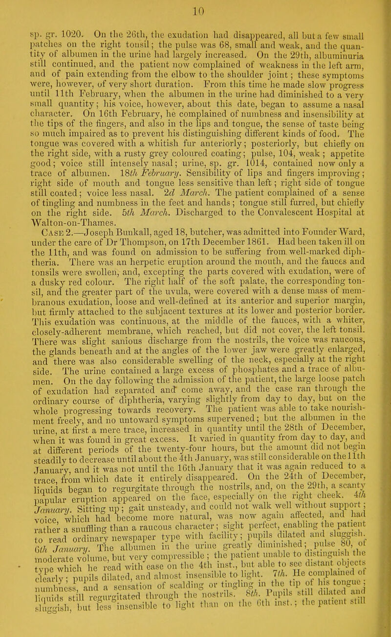 >>{). gr. 1020. On the 26th, tlie exudati(jii liad disappeared, all but a few small patches on the right tonsil; the pulse was 68, small and weak, and the quan- tity of albumen in the urine had largely increased. On the 29th, albuminuria still continued, and the patient now complained of weakness in the left am, and of pain extending from the elbow to the shoulder joint; these symptoms were, however, of very short duration. From this time he made slow progress until 11th February, when the albumen in tlie urine had diminished to a very small quantity; his voice, liowever, about this date, began to assume a nasal character. On 16th February, he complained of numbness and insensibility at the tips of the fingers, and also in the lips and tongue, the sense of taste being so much impaired as to prevent his distinguishing diiierent kinds of food. The tongue was covered with a whitish fur anteriorly; posteriorly, but chiefly on the right side, with a rusty grey coloured coating; pulse, 104, weak ; appetite good; voice still intensely nasal; urine, sp. gr. 1014, contained now only a trace of albumen. 18ih February. Sensibility of lips and fingers improving; right side of mouth and tongue less sensitive than left; right side of tongue still coated; voice less nasal. 2d March. The patient complained of a sense of tingling and numbness in the feet and hands ; tongue still furred, but chiefly on the right side. 5th March. Discharged to the Convalescent Hospital at AValton-on-Thames. Case 2.—Joseph Bunkall, aged 18, butcher, was admitted into Founder Ward, under the care of Dr Thompson, on 17th December 1861. Had been taken ill on the 11th, and was found on admission to be sufferuig from well-marked diph- theria. There was an herpetic eruption around the mouth, and the fauces and tonsils were swollen, and, excepting the parts covered with exudation, were of a dusky red colour. The right half of the soft palate, the corresponding ton- sil, and the greater part of the uvula, were covered with a dense mass of mem- branous exudation, loose and well-defined at its anterior and superior margin, l)ut firmly attached to the subjacent textures at its lower and posterior border. This exudation Avas continuous, at the middle of the fauces, with a whiter, closely-adherent membrane, which reached, but did not cover, the left tonsil. There was slight sanious discharge from the nostrils, the voice was raucous, the glands beneath and at the angles of the lower jaw were greatly enlarged, and there was also considerable swelling of the neck, especially at the right side. The urine contahied a large excess of phosphates and a trace of albu- men. On the day followuig the admission of the patient, the large loose patch of exudation had separated and come away, and the case ran through the ordinary course of diphtheria, varying slightly from day to day, but on the whole progressing towards recovery. The patient was able to take nourish- ment freely, and no untoward symptoms supervened; but the albumen in tlie urine, at first a mere trace, increased in quantity until the 28th of December, when it was found in great excess. It varied in quantity from day to day, and at diflferent periods of the twenty-four hours, but the amount did not begin steadily to decrease until about the 4th .January, was still considerable on the 11th January, and it was not untU the 16th January that it was again reduced to a trace, from which date it entirely disappeared. On the 24tli of December, linuids began to regurgitate through the nostrils, and, on the 29th, a scantv papular eruption appeared on the t\ice, especially on the right cheek, m January. Sitting up ; gait unsteady, and could not walk well without support; voice which had become more natural, was now again atlected, and had rather a snuffling than a raucous character; ^jglit perfect enabling the patient ; read ordinary newspaper type with facdity; pupils_ dilated and sluggish Gth January. The albumen in the urine greatly diminished; pulse 80, ot e volume, but very compressible ; the patient unable to d.stingui.sh the