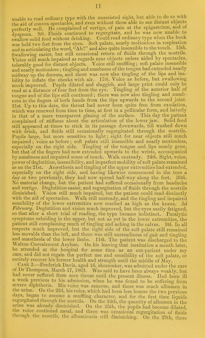 unable to read ordinary type with the unassisted sight, but able to do so with the aid of convex spectacles, and even witliout them able to see distant objects perfectly well. He complained of vertigo, of pain at the epigastrium, and of dyspnoea. 9M. Fluids continued to regurgitate, and he was now unable to swallow solid food without drinking. Could read ordinary type when the book was held two feet from the eyes. Soft palate, nearly motionless in respiration and in articulating the word, Ah! and also quite insensible to the touch. Ibth. Swallowing easier, but still occasional return of fluids through the nostrils. Vision still much impaired as regards near objects unless aided by spectacles, tolerably good for distant objects. Voice still snuffling; soft palate insensible and nearly motionless ; tingling and numbness of the tongue had extended nearly midway up the dorsum, and there was now also tingling of the lips and ina- bility to inflate the cheeks with air. \lih. Voice as before, but swallowing much improved. Pupils dilated and sluggish, and large print could only be read at a distance of four feet from the eye. Tingling of the anterior half of tongue and of the lips still continued ; tliere was now also tingling and numb- ness in the lingers of both hands from the tips upwards to the second joint. 2\st. Up to this date, the throat had never been quite free from exudation, which was renewed from time to time, at first in a pellicular form, and latterly in that of a mere transparent glazuig of the surface. This day the patient complained of stiffness about the articulation of the lower jaw. Solid food still appeared at times to stick in its passage downwards, till washed down with drink, and fluids still occasionally regurgitated through the nostrils. Pupils large, but more sensitive to light; sight for near objects still much impaired; voice as before ; soft palate still insensible and nearly motionless, especially on the right side. Tinglmg of the tongue and lips nearly gone, but that of the fingers had now extended upwards to the wrists, accompanied by numbness and impaired sense of touch. Walk unsteady. Sight, voice, power of deglutition, insensibility, and imperfect mobility of soft palate remained as on the 21st. Anresthesia and tingling of the upper extremities had extended, especially on the right side, and having likewise commenced in the toes a day or two previously, they had now spread half-way along the feet. 30^7*. No material change, but the patient had suffered occasionally from headache and vertigo. Deglutition easier, and regurgitation of fluids through the nostrils diminished. Vision stUl much impaired, but the patient could read distinctly with the aid of spectacles. Walk still unsteady, and the tingling and impaired sensibility of the lower extremities now reached as high as the knees. M February. Deglutition and vision much improved, but the eyes easily fatigued, so that after a short trial of reading, the type became indistinct. Paralytic symptoms subsiding in the upper, but not as yet in the lower extremities, the patient still complaining much of tingling and achmg in the calves. 9ih. In all respects much improved, but the right side of the soft palate still remained less movable than the left, and there was still imsteadiness of gait and tingling and anaesthesia of the lower limbs. UtJi. The patient was discharged to the Walton Convalescent Asylum. On his leaving that institution a month later, he attended at the hospital for some time as an out-patient under my care, and did not regain the perfect use and sensibility of the soft palate, or entirely recover his former health and strength until the middle of May. Case 3.—Frederick Davis, aged 16, shoemaker, was admitted under the care of Dr Thompson, March 17, 1862. Was said to have been always weakly, but had never suffered from sore throat until the present illness. Had been ill a week previous to his admission, when he was found to be sullering from severe diphtheria. His voice was raucous, and there was much albumen in tlie urine. On the 22d, his voice, which had been less hoarse the two i^revious days, began to assume a snuffling character, and for the first time liquids regurgitated through the nostrils. On the 24th, the quantity of albumen in the urine was already diminished. On the 25th, the pupils had become dilated the voice continued nasal, and there was occasional regurgitation of fluids through the nostrils, the albuminuria still diminishing. On the 29th, there