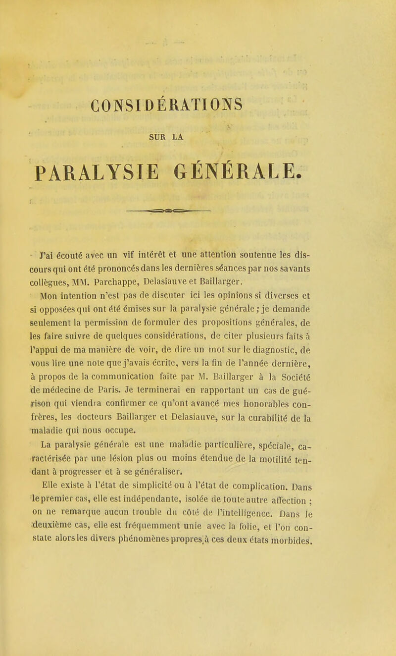 SUR LA PARALYSIE GÉNÉRALE. ■ J'ai écouté avec un vif intérêt et une attention soutenue les dis- cours qui ont été prononcés dans les dernières séances par nos savants collègues, MM. Parchappe, Delasiauve et Baillarger. Mon intention n'est pas de discuter ici les opinions si diverses et si opposées qui ont été émises sur la paralysie générale ; je demande seulement la permission de formuler des propositions générales, de les faire suivre de quelques considérations, de citer plusieurs faits à Pappui de ma manière de voir, de dire un mot sur le diagnostic, de vous lire une note que j'avais écrite, vers la fin de l'année dernière, à propos de la communication faite par M. Baillarger à la Société de médecine de Paris. Je terminerai en rapportant un cas de gué- rison qui viendra confirmer ce qu'ont avancé mes honorables con- frères, les docteurs Baillarger et Delasiauve, sur la curabilité de la maladie qui nous occupe. La paralysie générale est une maladie particulière, spéciale, ca- ractérisée par une lésion plus ou moins étendue de la moliiité ten- dant à progresser et à se généraliser. Elle existe à l'état de simplicité ou ù l'état de complication. Dans le premier cas, elle est indépendante, isolée de toute autre affection ; on ne remarque aucun trouble du côté de l'intelligence. Dans le ■deuxième cas, elle est fréquemment unie avec la folie, et l'on con- state alors les divers pliénomènes propres.à ces deux états morbides.