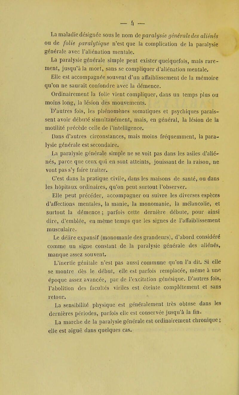 La maladie désignée sous le nom de paralysie générale des aliénés ou de folie parahjtique n'est que la complication de la paralysie générale avec l'aliénation menlalc. La paralysie générale simple peut exister quelquefois, mais rare- ment, jusqu'à la mort, sans se compliquer d'aliénation mentale. Elle est accompagnée souvent d'un affaiblissement de la mémoire qu'on ne saurait confondre avec la démence. Ordinairement la folie vient compliquer, dans un temps plus ou moins long, la lésion des mouvements. D'autres fois, les phénomènes somatiques et psychiques parais- sent avoir débulé simultanément, mais, en général, la lésion de la motilité précède celle de l'intelligence. Dans d'autres circonstances, mais moins fréquemment, la para- lysie générale est secondaire. La paralysie générale simple ne se voit pas dans les asiles d'alié- nés, parce que ceux qui en sont atteints, jouissant de la raison, ne vont pas s'y faire traiter. C'est dans la pratique civile, dans les maisons de santé, ou dans les hôpitaux ordinaires, qu'on peut surtout l'observer. Elle peut précéder, accompagner ou suivre les diverses espèces d'affections mentales, la manie, la monomanie, la mélancolie, et surtout la démence ; parfois cette dernière débute, pour ainsi dire, d'emblée, en même temps que les signes de l'affaiblissement musculaire. Le délire expansif (monomanie des grandeurs), d'abord considéré comme un signe constant de la paralysie générale des aliénés, manque assez souvent. L'inertie génitale n'est pas aussi commune qu'on l'a dit. Si elle se montre dès le début, elle est parfois remplacée, même à une époque assez avancée, par de l'excitation génésique. D'autres fois, l'abolition des facultés viriles est éteinte complètement et sans retour. La sensibilité physique est généralement très obtuse dans les dernières périodes, parfois elle est conservée jusqu'à la fin. La marche de la paralysie générale est ordinairement chronique ; elle est aiguë dans quelques cas.